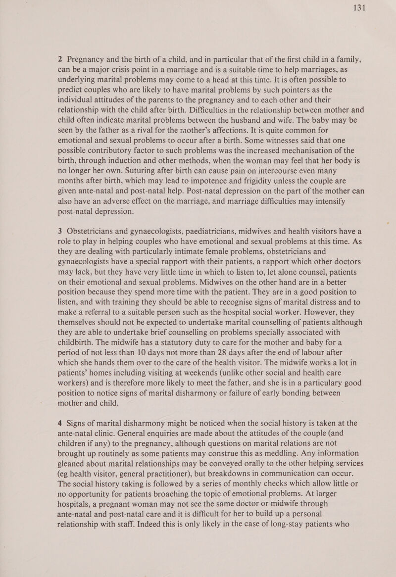 2 Pregnancy and the birth of a child, and in particular that of the first child in a family, can be a major crisis point in a marriage and is a suitable time to help marriages, as underlying marital problems may come to a head at this time. It is often possible to predict couples who are likely to have marital problems by such pointers as the individual attitudes of the parents to the pregnancy and to each other and their relationship with the child after birth. Difficulties in the relationship between mother and child often indicate marital problems between the husband and wife. The baby may be seen by the father as a rival for the mother’s affections. It is quite common for emotional and sexual problems to occur after a birth. Some witnesses said that one possible contributory factor to such problems was the increased mechanisation of the birth, through induction and other methods, when the woman may feel that her body is no longer her own. Suturing after birth can cause pain on intercourse even many months after birth, which may lead to impotence and frigidity unless the couple are given ante-natal and post-natal help. Post-natal depression on the part of the mother can also have an adverse effect on the marriage, and marriage difficulties may intensify post-natal depression. 3 Obstetricians and gynaecologists, paediatricians, midwives and health visitors have a role to play in helping couples who have emotional and sexual problems at this time. As they are dealing with particularly intimate female problems, obstetricians and gynaecologists have a special rapport with their patients, a rapport which other doctors may lack, but they have very little time in which to listen to, let alone counsel, patients on their emotional and sexual problems. Midwives on the other hand are in a better position because they spend more time with the patient. They are in a good position to listen, and with training they should be able to recognise signs of marital distress and to make a referral to a suitable person such as the hospital social worker. However, they themselves should not be expected to undertake marital counselling of patients although they are able to undertake brief counselling on problems specially associated with childbirth. The midwife has a statutory duty to care for the mother and baby fora period of not less than 10 days not more than 28 days after the end of labour after which she hands them over to the care of the health visitor. The midwife works a lot in patients’ homes including visiting at weekends (unlike other social and health care workers) and is therefore more likely to meet the father, and she is in a particulary good position to notice signs of marital disharmony or failure of early bonding between mother and child. 7 4 Signs of marital disharmony might be noticed when the social history is taken at the ante-natal clinic. General enquiries are made about the attitudes of the couple (and children if any) to the pregnancy, although questions on marital relations are not brought up routinely as some patients may construe this as meddling. Any information gleaned about marital relationships may be conveyed orally to the other helping services (eg health visitor, general practitioner), but breakdowns in communication can occur. The social history taking is followed by a series of monthly checks which allow little or no opportunity for patients broaching the topic of emotional problems. At larger hospitals, a pregnant woman may not see the same doctor or midwife through ante-natal and post-natal care and it is difficult for her to build up a personal relationship with staff. Indeed this is only likely in the case of long-stay patients who