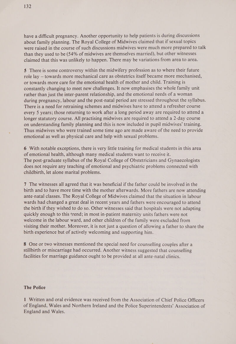 have a difficult pregnancy. Another opportunity to help patients is during discussions about family planning. The Royal College of Midwives claimed that if sexual topics were raised in the course of such discussions midwives were much more prepared to talk than they used to be (54% of midwives are themselves married), but other witnesses claimed that this was unlikely to happen. There may be variations from area to area. 5 There is some controversy within the midwifery profession as to where their future role lay — towards more mechanical care as obstetrics itself became more mechanised, or towards more care for the emotional health of mother and child. Training is constantly changing to meet new challenges. It now emphasises the whole family unit rather than just the inter-parent relationship, and the emotional needs of a woman during pregnancy, labour and the post-natal period are stressed throughout the syllabus. There is a need for retraining schemes and midwives have to attend a refresher course every 5 years; those returning to work after a long period away are required to attend a longer statutory course. All practising midwives are required to attend a 2-day course on understanding family planning and this is now included in pupil midwives’ training. Thus midwives who were trained some time ago are made aware of the need to provide emotional as well as physical care and help with sexual problems. 6 With notable exceptions, there is very little training for medical students in this area of emotional health, although many medical students want to receive it. The post-graduate syllabus of the Royal College of Obstetricians and Gynaecologists does not require any teaching of emotional and psychiatric problems connected with childbirth, let alone marital problems. 7 The witnesses all agreed that it was beneficial if the father could be involved in the birth and to have more time with the mother afterwards. More fathers are now attending ante-natal classes. The Royal College of Midwives claimed that the situation in labour wards had changed a great deal in recent years and fathers were encouraged to attend the birth if they wished to do so. Other witnesses said that hospitals were not adapting quickly enough to this trend; in most in-patient maternity units fathers were not welcome in the labour ward, and other children of the family were excluded from visiting their mother. Moreover, it is not just a question of allowing a father to share the birth experience but of actively welcoming and supporting him. 8 One or two witnesses mentioned the special need for counselling couples after a stillbirth or miscarriage had occurred. Another witness suggested that counselling facilities for marriage guidance ought to be provided at all ante-natal clinics. The Police 1 Written and oral evidence was received from the Association of Chief Police Officers of England, Wales and Northern Ireland and the Police Superintendents’ Association of England and Wales.