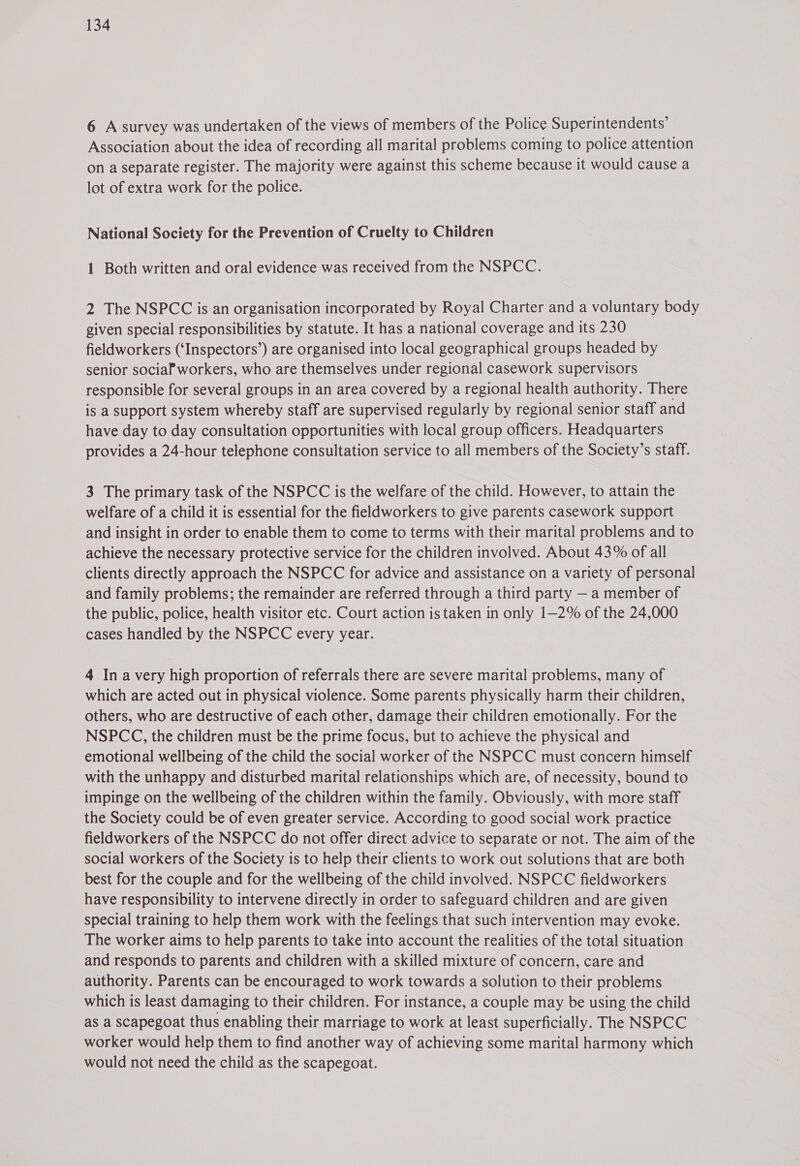 6 A survey was undertaken of the views of members of the Police Superintendents’ Association about the idea of recording all marital problems coming to police attention on a separate register. The majority were against this scheme because it would cause a lot of extra work for the police. National Society for the Prevention of Cruelty to Children 1 Both written and oral evidence was received from the NSPCC. 2 The NSPCC is an organisation incorporated by Royal Charter and a voluntary body given special responsibilities by statute. It has a national coverage and its 230 fieldworkers (‘Inspectors’) are organised into local geographical groups headed by senior sociaPworkers, who are themselves under regional casework supervisors responsible for several groups in an area covered by a regional health authority. There is a support system whereby staff are supervised regularly by regional senior staff and have day to day consultation opportunities with local group officers. Headquarters provides a 24-hour telephone consultation service to all members of the Society’s staff. 3 The primary task of the NSPCC is the welfare of the child. However, to attain the welfare of a child it is essential for the fieldworkers to give parents casework support and insight in order to enable them to come to terms with their marital problems and to achieve the necessary protective service for the children involved. About 43% of all clients directly approach the NSPCC for advice and assistance on a variety of personal and family problems; the remainder are referred through a third party — a member of the public, police, health visitor etc. Court action is taken in only 1—2% of the 24,000 cases handled by the NSPCC every year. 4 Ina very high proportion of referrals there are severe marital problems, many of which are acted out in physical violence. Some parents physically harm their children, others, who are destructive of each other, damage their children emotionally. For the NSPCC, the children must be the prime focus, but to achieve the physical and emotional wellbeing of the child the social worker of the NSPCC must concern himself with the unhappy and disturbed marital relationships which are, of necessity, bound to impinge on the wellbeing of the children within the family. Obviously, with more staff the Society could be of even greater service. According to good social work practice fieldworkers of the NSPCC do not offer direct advice to separate or not. The aim of the social workers of the Society is to help their clients to work out solutions that are both best for the couple and for the wellbeing of the child involved. NSPCC fieldworkers have responsibility to intervene directly in order to safeguard children and are given special training to help them work with the feelings that such intervention may evoke. The worker aims to help parents to take into account the realities of the total situation and responds to parents and children with a skilled mixture of concern, care and authority. Parents can be encouraged to work towards a solution to their problems which is least damaging to their children. For instance, a couple may be using the child as a scapegoat thus enabling their marriage to work at least superficially. The NSPCC worker would help them to find another way of achieving some marital harmony which would not need the child as the scapegoat.