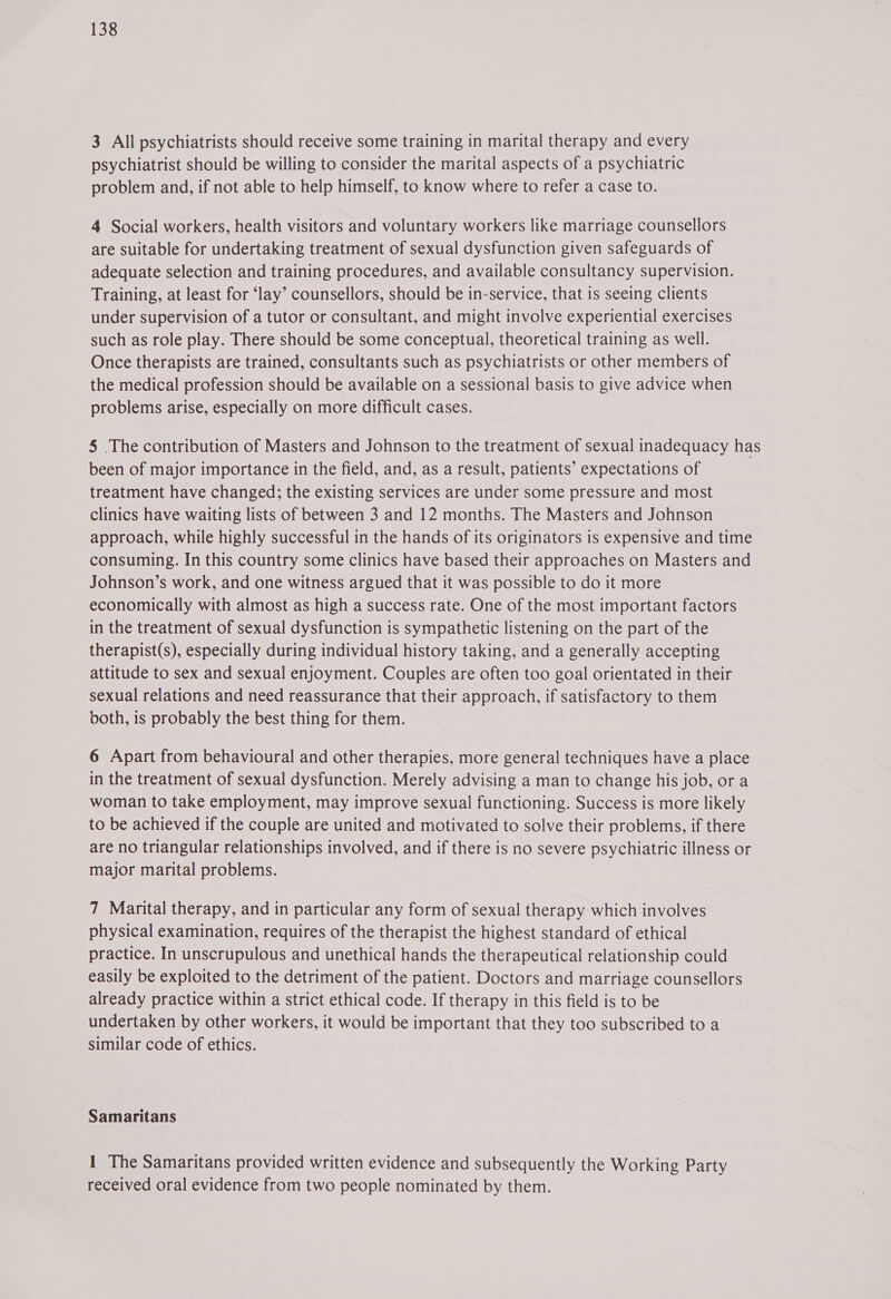 3 All psychiatrists should receive some training in marital therapy and every psychiatrist should be willing to consider the marital aspects of a psychiatric problem and, if not able to help himself, to know where to refer a case to. 4 Social workers, health visitors and voluntary workers like marriage counsellors are suitable for undertaking treatment of sexual dysfunction given safeguards of adequate selection and training procedures, and available consultancy supervision. Training, at least for ‘lay’ counsellors, should be in-service, that is seeing clients under supervision of a tutor or consultant, and might involve experiential exercises such as role play. There should be some conceptual, theoretical training as well. Once therapists are trained, consultants such as psychiatrists or other members of the medical profession should be available on a sessional basis to give advice when problems arise, especially on more difficult cases. 5 The contribution of Masters and Johnson to the treatment of sexual inadequacy has been of major importance in the field, and, as a result, patients’ expectations of treatment have changed; the existing services are under some pressure and most clinics have waiting lists of between 3 and 12 months. The Masters and Johnson approach, while highly successful in the hands of its originators is expensive and time consuming. In this country some clinics have based their approaches on Masters and Johnson’s work, and one witness argued that it was possible to do it more economically with almost as high a success rate. One of the most important factors in the treatment of sexual dysfunction is sympathetic listening on the part of the therapist(s), especially during individual history taking, and a generally accepting attitude to sex and sexual enjoyment. Couples are often too goal orientated in their sexual relations and need reassurance that their approach, if satisfactory to them both, is probably the best thing for them. 6 Apart from behavioural and other therapies, more general techniques have a place in the treatment of sexual dysfunction. Merely advising a man to change his job, or a woman to take employment, may improve sexual functioning. Success is more likely to be achieved if the couple are united and motivated to solve their problems, if there are no triangular relationships involved, and if there is no severe psychiatric illness or major marital problems. 7 Marital therapy, and in particular any form of sexual therapy which involves physical examination, requires of the therapist the highest standard of ethical practice. In unscrupulous and unethical hands the therapeutical relationship could easily be exploited to the detriment of the patient. Doctors and marriage counsellors already practice within a strict ethical code. If therapy in this field is to be undertaken by other workers, it would be important that they too subscribed to a similar code of ethics. Samaritans 1 The Samaritans provided written evidence and subsequently the Working Party received oral evidence from two people nominated by them.