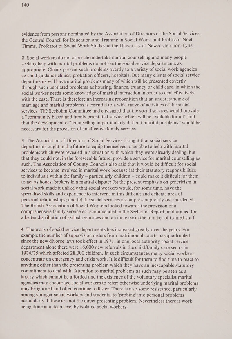 evidence from persons nominated by the Association of Directors of the Social Services, the Central Council for Education and Training in Social Work, and Professor Noel Timms, Professor of Social Work Studies at the University of Newcastle-upon-Tyne. 2 Social workers do not as a rule undertake marital counselling and many people seeking help with marital problems do not see the’social service departments as appropriate. Clients present such problems overtly to a variety of social work agencies eg child guidance clinics, probation officers, hospitals. But many clients of social service departments will have marital problems many of which will be presented covertly through such unrelated problems as housing, finance, truancy or child care, in which the social worker needs some knowledge of marital interaction in order to deal effectively with the case. There is therefore an increasing recognition that an understanding of marriage and marital problems is essential to a wide range of activities of the social services. Tht Seebohm Committee had envisaged that the social services would provide a “community based and family orientated service which will be available for all” and that the development of “counselling in particularly difficult marital problems” would be necessary for the provision of an effective family service. 3 The Association of Directors of Social Services thought that social service departments ought in the future to equip themselves to be able to help with marital problems which were revealed in a situation with which they were already dealing, but that they could not, in the foreseeable future, provide a service for marital counselling as such. The Association of County Councils also said that it would be difficult for social services to become involved in marital work because (a) their statutory responsibilities to individuals within the family — particularly children — could make it difficult for them to act as honest brokers in a marital dispute; (b) the present emphasis on genericism in social work made it unlikely that social workers would, for some time, have the specialised skills and experience to intervene in this difficult and delicate area of personal relationships; and (c) the social services are at present greatly overburdened. The British Association of Social Workers looked towards the provision of a comprehensive family service as recommended in the Seebohm Report, and argued for a better distribution of skilled resources and an increase in the number of trained staff. 4 The work of social service departments has increased greatly over the years. For example the number of supervision orders from matrimonial courts has quadrupled since the new divorce laws took effect in 1971; in one local authority social service department alone there were 16,000 new referrals in the child/family care sector in 1974/75 which affected 28,000 children. In such circumstances many social workers concentrate on emergency and crisis work. It.is difficult for them to find time to react to anything other than the presenting problem which they have an inescapable statutory commitment to deal with. Attention to marital problems as such may be seen as a luxury which cannot be afforded and the existence of the voluntary specialist marital agencies may encourage social workers to refer; otherwise underlying marital problems may be ignored and often continue to fester. There is also some resistance, particularly among younger social workers and students, to ‘probing’ into personal problems particularly if these are not the direct presenting problem. Nevertheless there is work being done at a deep level by isolated social workers.