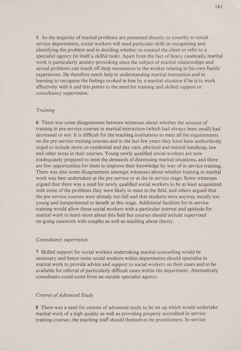 14] 5 As the majority of marital problems are presented directly or covertly to social service departments, social workers will need particular skills in recognising and identifying the problem and in deciding whether to counsel the client or refer to a specialist agency (in itself a skilful task). Apart from the fact of heavy caseloads, marital work is particularly anxiety-provoking since the subject of marital relationships and sexual problems can touch off deep resonances in the worker relating to his own family experiences. He therefore needs help in understanding marital interaction and in learning to recognise the feelings evoked in him by a marital situation if he is to work effectively with it and this points to the need for training and skilled support or consultancy supervision. Training 6 There was some disagreement between witnesses about whether the amount of training in pre-service courses in marital interaction (which had always been small) had decreased or not. It is difficult for the teaching institutions to meet all the requirements on the pre-service training courses and in the last few years they have been authoritively urged to include more on residential and day care, physical and mental handicap, law and other areas in their courses. Young newly qualified social workers are now inadequately prepared to meet the demands of distressing marital situations, and there are few opportunities for them to improve their knowledge by way of in-service training. There was also some disagreement amongst witnesses about whether training in marital work was best undertaken at the pre-service or at the in-service stage. Some witnesses argued that there was a need for newly qualified social workers to be at least acquainted with some of the problems they were likely to meet in the field, and others argued that the pre-service courses were already too full and that students were anyway mostly too young and inexperienced to benefit at this stage. Additional facilities for in-service training would allow those social workers with a particular interest and aptitude for marital work to learn more about this field but courses should include supervised on-going casework with couples as well as teaching about theory. Consultancy supervision 7 Skilled support for social workers undertaking marital counselling would be necessary and hence some social workers within departments should specialise in marital work to provide advice and support to social workers on their cases and to be available for referral of particularly difficult cases within the department. Alternatively consultants could come from an outside specialist agency. Centres of Advanced Study 8 There was a need for centres of advanced study to be set up which would undertake marital work of a high quality as well as providing properly accredited in-service training courses; the teaching staff should themselves be practitioners. In-service