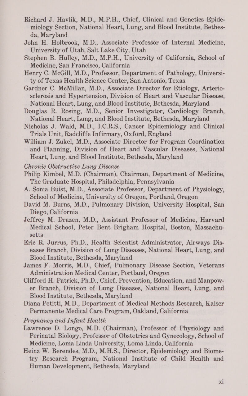 Richard J. Havlik, M.D., M.P.H., Chief, Clinical and Genetics Ejpide- miology Section, National Heart, Lung, and Blood Institute, Bethes- da, Maryland John H. Holbrook, M.D., Associate Professor of Internal Medicine, University of Utah, Salt Lake City, Utah Stephen B. Hulley, M.D., M.P.H., University of California, School of Medicine, San Francisco, California Henry C. McGill, M.D., Professor, Department of Pathology, Universi- ty of Texas Health Science Center, San Antonio, Texas Gardner C. McMillan, M.D., Associate Director for Etiology, Arterio- sclerosis and Hypertension, Division of Heart and Vascular Disease, National Heart, Lung, and Blood Institute, Bethesda, Maryland Douglas R. Rosing, M.D., Senior Investigator, Cardiology Branch, National Heart, Lung, and Blood Institute, Bethesda, Maryland Nicholas J. Wald, M.D., I.C.R.S., Cancer Epidemiology and Clinical Trials Unit, Radcliffe Infirmary, Oxford, England William J. Zukel, M.D., Associate Director for Program Coordination and Planning, Division of Heart and Vascular Diseases, National Heart, Lung, and Blood Institute, Bethesda, Maryland Chronic Obstructive Lung Disease Philip Kimbel, M.D. (Chairman), Chairman, Department of Medicine, The Graduate Hospital, Philadelphia, Pennsylvania A. Sonia Buist, M.D., Associate Professor, Department of Physiology, School of Medicine, University of Oregon, Portland, Oregon David M. Burns, M.D., Pulmonary Division, University Hospital, San Diego, California Jeffrey M. Drazen, M.D., Assistant Professor of Medicine, Harvard Medical School, Peter Bent Brigham Hospital, Boston, Massachu- setts Eric R. Jurrus, Ph.D., Health Scientist Administrator, Airways Dis- eases Branch, Division of Lung Diseases, National Heart, Lung, and Blood Institute, Bethesda, Maryland James F. Morris, M.D., Chief, Pulmonary Disease Section, Veterans Administration Medical Center, Portland, Oregon Clifford H. Patrick, Ph.D., Chief, Prevention, Education, and Manpow- er Branch, Division of Lung Diseases, National Heart, Lung, and Blood Institute, Bethesda, Maryland Diana Petitti, M.D., Department of Medical Methods Research, Kaiser Permanente Medical Care Program, Oakland, California Pregnancy and Infant Health Lawrence D. Longo, M.D. (Chairman), Professor of Physiology and Perinatal Biology, Professor of Obstetrics and Gynecology, School of Medicine, Loma Linda University, Loma Linda, California Heinz W. Berendes, M.D., M.H.S., Director, Epidemiology and Biome- try Research Program, National Institute of Child Health and Human Development, Bethesda, Maryland Xl