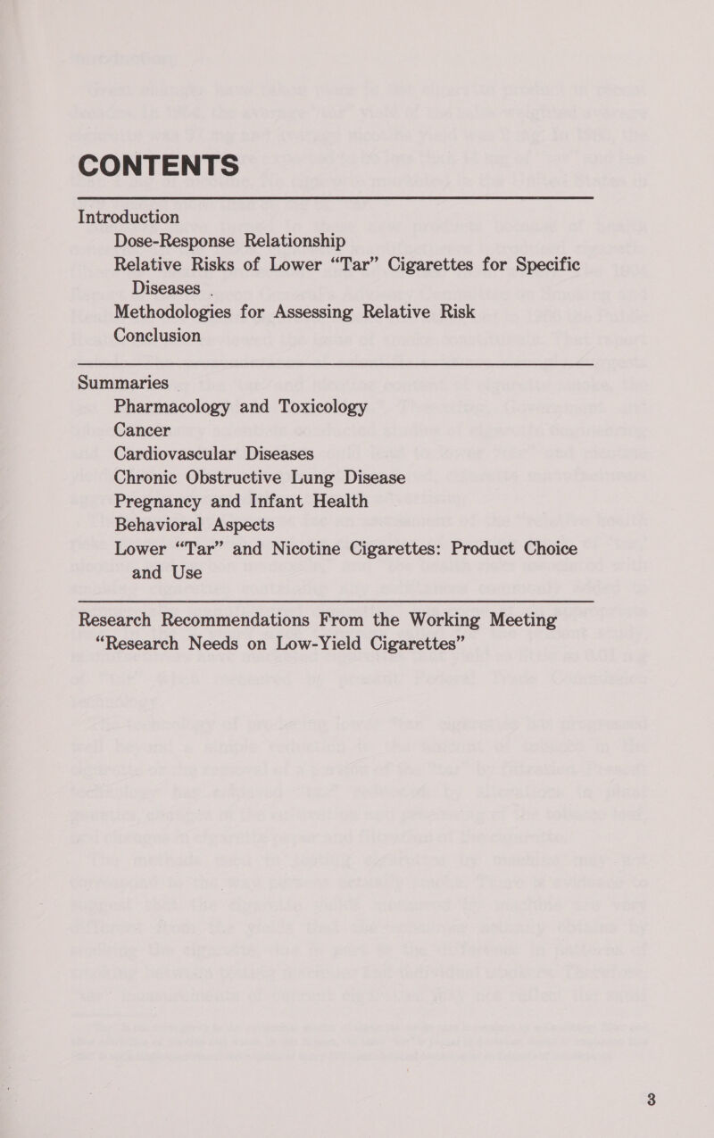 CONTENTS Introduction Dose-Response Relationship Relative Risks of Lower “Tar” Cigarettes for Specific Diseases | Methodologies for Assessing Relative Risk Conclusion Summaries - Pharmacology and Toxicology Cancer Cardiovascular Diseases Chronic Obstructive Lung Disease Pregnancy and Infant Health Behavioral Aspects Lower “Tar” and Nicotine Cigarettes: Product Choice and Use Research Recommendations From the Working Meeting “Research Needs on Low-Yield Cigarettes”