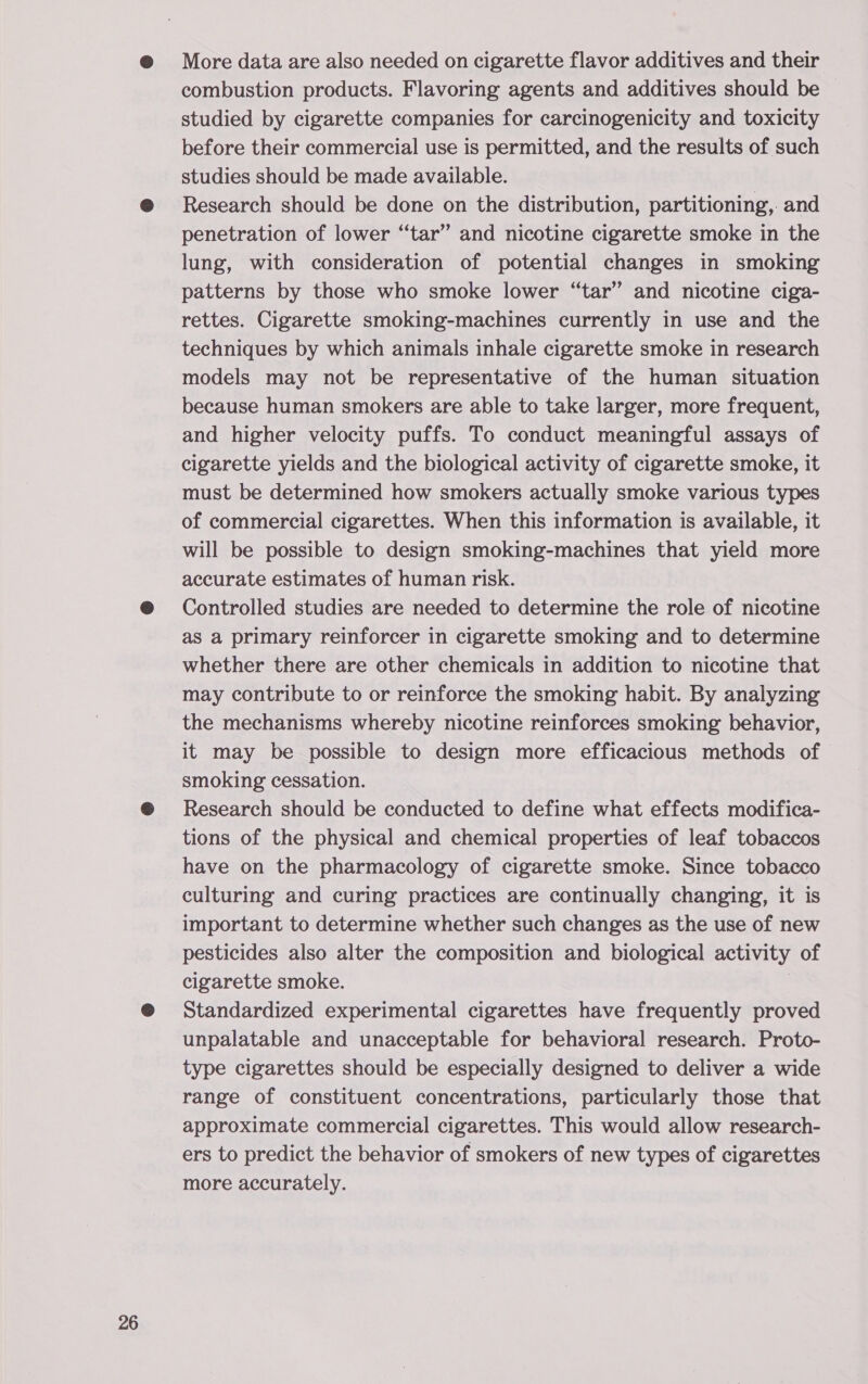 More data are also needed on cigarette flavor additives and their combustion products. Flavoring agents and additives should be studied by cigarette companies for carcinogenicity and toxicity before their commercial use is permitted, and the results of such studies should be made available. Research should be done on the distribution, partitioning, and penetration of lower “‘tar” and nicotine cigarette smoke in the lung, with consideration of potential changes in smoking patterns by those who smoke lower “tar” and nicotine ciga- rettes. Cigarette smoking-machines currently in use and the techniques by which animals inhale cigarette smoke in research models may not be representative of the human situation because human smokers are able to take larger, more frequent, and higher velocity puffs. To conduct meaningful assays of cigarette yields and the biological activity of cigarette smoke, it must be determined how smokers actually smoke various types of commercial cigarettes. When this information is available, it will be possible to design smoking-machines that yield more accurate estimates of human risk. Controlled studies are needed to determine the role of nicotine as a primary reinforcer in cigarette smoking and to determine whether there are other chemicals in addition to nicotine that may contribute to or reinforce the smoking habit. By analyzing the mechanisms whereby nicotine reinforces smoking behavior, it may be possible to design more efficacious methods of smoking cessation. Research should be conducted to define what effects modifica- tions of the physical and chemical properties of leaf tobaccos have on the pharmacology of cigarette smoke. Since tobacco culturing and curing practices are continually changing, it is important to determine whether such changes as the use of new pesticides also alter the composition and biological activity of cigarette smoke. Standardized experimental cigarettes have frequently proved unpalatable and unacceptable for behavioral research. Proto- type cigarettes should be especially designed to deliver a wide range of constituent concentrations, particularly those that approximate commercial cigarettes. This would allow research- ers to predict the behavior of smokers of new types of cigarettes more accurately.