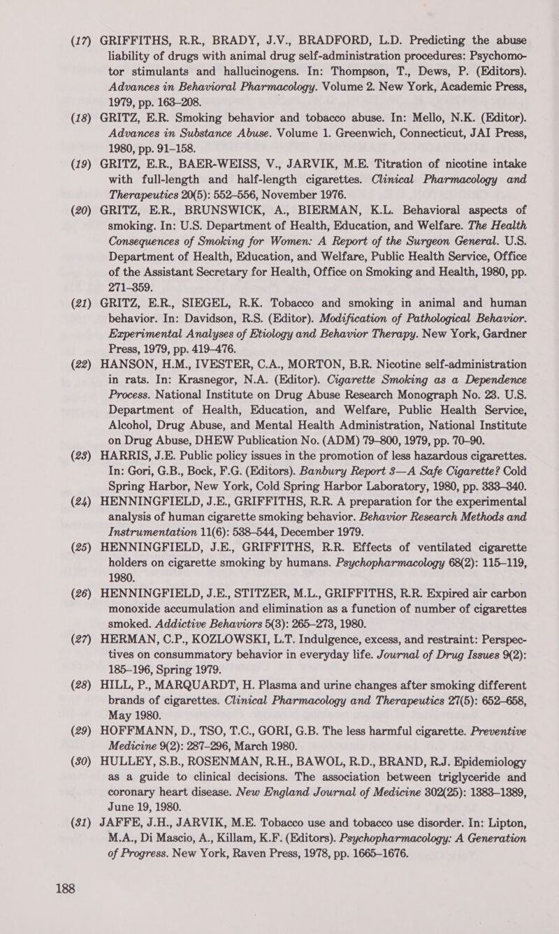 (17) (18) (19) (20) (21) (22) (23) (24) (25) (26) (27) (28) (29) (30) (31) 188 GRIFFITHS, R.R., BRADY, J.V.. BRADFORD, L.D. Predicting the abuse liability of drugs with animal drug self-administration procedures: Psychomo- tor stimulants and hallucinogens. In: Thompson, T., Dews, P. (Editors). Advances in Behavioral Pharmacology. Volume 2. New York, Academic Press, 1979, pp. 163-208. . GRITZ, E.R. Smoking behavior and tobacco abuse. In: Mello, N.K. (Editor). Advances in Substance Abuse. Volume 1. Greenwich, Connecticut, JAI Press, 1980, pp. 91-158. GRITZ, E.R., BAER-WEISS, V., JARVIK, M.E. Titration of nicotine intake with full-length and half-length cigarettes. Clinical Pharmacology and Therapeutics 20(5): 552-556, November 1976. GRITZ, E.R., BRUNSWICK, A., BIERMAN, K.L. Behavioral aspects of smoking. In: U.S. Department of Health, Education, and Welfare. The Health Consequences of Smoking for Women: A Report of the Surgeon General. U.S. Department of Health, Education, and Welfare, Public Health Service, Office of the Assistant Secretary for Health, Office on Smoking and Health, 1980, pp. 271-359. GRITZ, E.R., SIEGEL, R.K. Tobacco and smoking in animal and human behavior. In: Davidson, R.S. (Editor). Modification of Pathological Behavior. Experimental Analyses of Etvology and Behavior Therapy. New York, Gardner Press, 1979, pp. 419-476. HANSON, H.M., IVESTER, C.A., MORTON, B.R. Nicotine self-administration in rats. In: Krasnegor, N.A. (Editor). Cigarette Smoking as a Dependence Process. National Institute on Drug Abuse Research Monograph No. 28. U.S. Department of Health, Education, and Welfare, Public Health Service, Alcohol, Drug Abuse, and Mental Health Administration, National Institute on Drug Abuse, DHEW Publication No. (ADM) 79-800, 1979, pp. 70-90. HARRIS, J.E. Public policy issues in the promotion of less hazardous cigarettes. In: Gori, G.B., Bock, F.G. (Editors). Banbury Report 3—A Safe Cigarette? Cold Spring Harbor, New York, Cold Spring Harbor Laboratory, 1980, pp. 333-340. HENNINGFIELD, J.E., GRIFFITHS, R.R. A preparation for the experimental analysis of human cigarette smoking behavior. Behavior Research Methods and Instrumentation 11(6): 588-544, December 1979. HENNINGFIELD, J.E., GRIFFITHS, R.R. Effects of ventilated cigarette holders on cigarette smoking by humans. Psychopharmacology 68(2): 115-119, 1980. HENNINGFIELD, J.E., STITZER, M.L., GRIFFITHS, R.R. Expired air carbon monoxide accumulation and elimination as a function of number of cigarettes smoked. Addictive Behaviors 5(3): 265-2738, 1980. HERMAN, C.P., KOZLOWSKI, L.T. Indulgence, excess, and restraint: Perspec- tives on consummatory behavior in everyday life. Journal of Drug Issues 92): 185-196, Spring 1979. HILL, P., MARQUARDT, H. Plasma and urine changes after smoking different brands of cigarettes. Clinical Pharmacology and Therapeutics 27(5): 652-658, May 1980. HOFFMANN, D., TSO, T.C., GORI, G.B. The less harmful cigarette. Preventive Medicine 9(2): 287-296, March 1980. HULLEY, S.B., ROSENMAN, R.H., BAWOL, R.D., BRAND, R.J. Epidemiology as a guide to clinical decisions. The association between triglyceride and coronary heart disease. New England Journal of Medicine 302(25): 1883-1389, June 19, 1980. JAFFE, J.H., JARVIK, M.E. Tobacco use and tobacco use disorder. In: Lipton, M.A., Di Mascio, A., Killam, K.F. (Editors). Psychopharmacology: A Generation of Progress. New York, Raven Press, 1978, pp. 1665-1676.