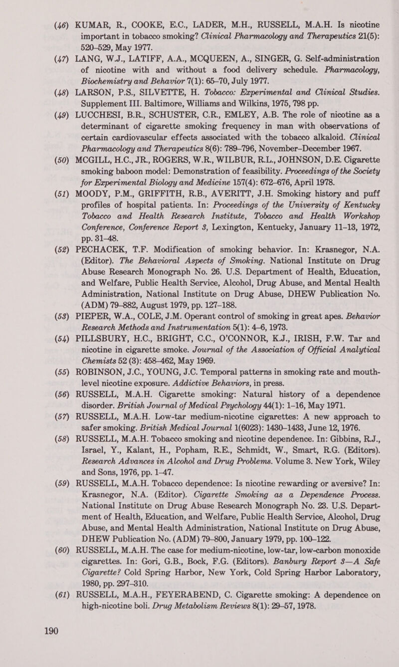 (46) (47) (48) (49) (50) (51) (52) (53) (54) (55) (56) (57) (58) (59) (60) (61) 190 KUMAR, R., COOKE, E.C., LADER, M.H., RUSSELL, M.A.H. Is nicotine important in tobacco smoking? Clinical Pharmacology and Therapeutics 21(5): 520-529, May 1977. LANG, W.J., LATIFF, A.A., MCQUEEN, A., SINGER, G. Self-administration of nicotine with and without a food delivery schedule. Pharmacology, Biochemistry and Behavior 7(1): 65-70, July 1977. LARSON, P.S., SILVETTE, H. Tobacco: Experimental and Clinical Studies. Supplement III. Baltimore, Williams and Wilkins, 1975, 798 pp. LUCCHESI, B.R., SCHUSTER, C.R., EMLEY, A.B. The role of nicotine as a determinant of cigarette smoking frequency in man with observations of certain cardiovascular effects associated with the tobacco alkaloid. Clinical Pharmacology and Therapeutics 8(6): 789-796, November—-December 1967. MCGILL, H.C., JR., ROGERS, W.R., WILBUR, R.L., JOHNSON, D.E. Cigarette smoking baboon model: Demonstration of feasibility. Proceedings of the Society for Experimental Biology and Medicine 157(4): 672-676, April 1978. MOODY, P.M., GRIFFITH, R.B., AVERITT, J.H. Smoking history and puff profiles of hospital patients. In: Proceedings of the University of Kentucky Tobacco and Health Research Institute, Tobacco and Health Workshop Conference, Conference Report 3, Lexington, Kentucky, January 11-13, 1972, pp. 31-48. PECHACEK, T.F. Modification of smoking behavior. In: Krasnegor, N.A. (Editor). The Behavioral Aspects of Smoking. National Institute on Drug Abuse Research Monograph No. 26. U.S. Department of Health, Education, and Welfare, Public Health Service, Alcohol, Drug Abuse, and Mental Health Administration, National Institute on Drug Abuse, DHEW Publication No. (ADM) 79-882, August 1979, pp. 127-188. PIEPER, W.A., COLE, J.M. Operant control of smoking in great apes. Behavior Research Methods and Instrumentation 5(1): 4-6, 1973. PILLSBURY, H.C., BRIGHT, C.C., O°;CONNOR, K.J., IRISH, F.W. Tar and nicotine in cigarette smoke. Journal of the Association of Official Analytical Chemists 52 (8): 458-462, May 1969. ROBINSON, J.C., YOUNG, J.C. Temporal patterns in smoking rate and mouth- level nicotine exposure. Addictive Behaviors, in press. RUSSELL, M.A.H. Cigarette smoking: Natural history of a dependence disorder. British Journal of Medical Psychology 44(1): 1-16, May 1971. RUSSELL, M.A.H. Low-tar medium-nicotine cigarettes: A new approach to safer smoking. British Medical Journal 1(6023): 1480-1433, June 12, 1976. RUSSELL, M.A.H. Tobacco smoking and nicotine dependence. In: Gibbins, R.J., Israel, Y., Kalant, H., Popham, R.E., Schmidt, W., Smart, R.G. (Editors). Research Advances in Alcohol and Drug Problems. Volume 3. New York, Wiley and Sons, 1976, pp. 1-47. RUSSELL, M.A.H. Tobacco dependence: Is nicotine rewarding or aversive? In: Krasnegor, N.A. (Editor). Cigarette Smoking as a Dependence Process. National Institute on Drug Abuse Research Monograph No. 23. U.S. Depart- ment of Health, Education, and Welfare, Public Health Service, Alcohol, Drug Abuse, and Mental Health Administration, National Institute on Drug Abuse, DHEW Publication No. (ADM) 79-800, January 1979, pp. 100-122. RUSSELL, M.A.H. The case for medium-nicotine, low-tar, low-carbon monoxide cigarettes. In: Gori, G.B., Bock, F.G. (Editors). Banbury Report 3—A Safe Cigarette? Cold Spring Harbor, New York, Cold Spring Harbor Laboratory, 1980, pp. 297-310. RUSSELL, M.A.H., FEYERABEND, C. Cigarette smoking: A dependence on high-nicotine boli. Drug Metabolism Reviews 8(1): 29-57, 1978.