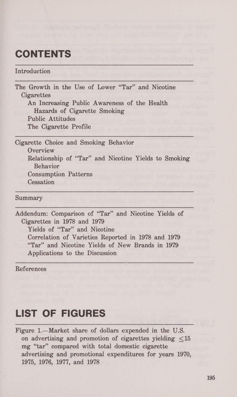 CONTENTS Introduction The Growth in the Use of Lower “Tar” and Nicotine Cigarettes An Increasing Public Awareness of the Health Hazards of Cigarette Smoking Public Attitudes The Cigarette Profile Cigarette Choice and Smoking Behavior Overview Relationship of “Tar” and Nicotine Yields to Smoking Behavior Consumption Patterns Cessation Summary Addendum: Comparison of “Tar” and Nicotine Yields of Cigarettes in 1978 and 1979 Yields of “Tar” and Nicotine Correlation of Varieties Reported in 1978 and 1979 “Tar” and Nicotine Yields of New Brands in 1979 Applications to the Discussion References LIST OF FIGURES Figure 1.—Market share of dollars expended in the U.S. on advertising and promotion of cigarettes yielding &lt;15 mg “tar” compared with total domestic cigarette advertising and promotional expenditures for years 1970, 1975, 1976, 1977, and 1978