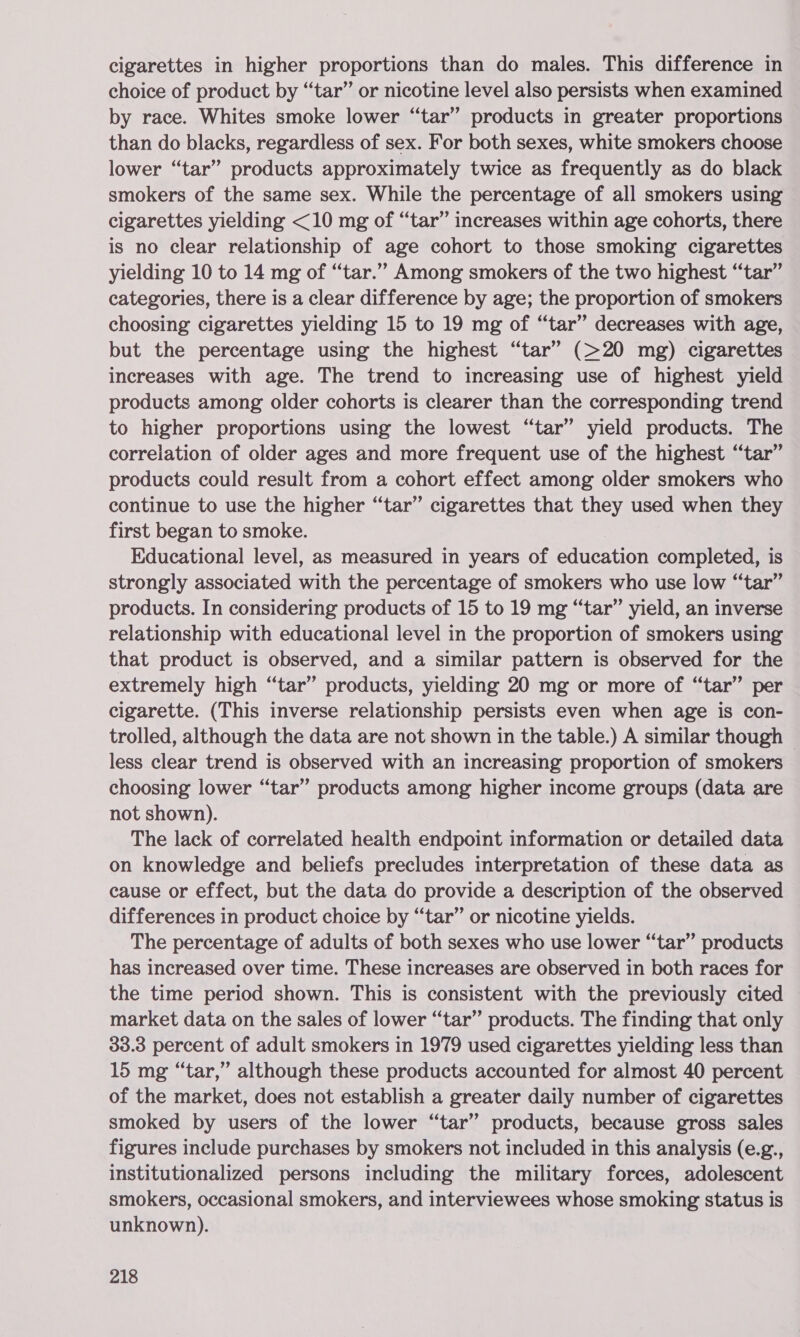 cigarettes in higher proportions than do males. This difference in choice of product by “tar” or nicotine level also persists when examined by race. Whites smoke lower “tar” products in greater proportions than do blacks, regardless of sex. For both sexes, white smokers choose lower “tar” products approximately twice as frequently as do black smokers of the same sex. While the percentage of all smokers using cigarettes yielding &lt;10 mg of “tar” increases within age cohorts, there is no clear relationship of age cohort to those smoking cigarettes yielding 10 to 14 mg of “tar.” Among smokers of the two highest “tar” categories, there is a clear difference by age; the proportion of smokers choosing cigarettes yielding 15 to 19 mg of “tar” decreases with age, but the percentage using the highest “tar” (&gt;20 mg) cigarettes increases with age. The trend to increasing use of highest yield products among older cohorts is clearer than the corresponding trend to higher proportions using the lowest “tar” yield products. The correlation of older ages and more frequent use of the highest “tar” products could result from a cohort effect among older smokers who continue to use the higher “tar” cigarettes that they used when they first began to smoke. Educational level, as measured in years of education completed, is strongly associated with the percentage of smokers who use low “tar” products. In considering products of 15 to 19 mg “tar” yield, an inverse relationship with educational level in the proportion of smokers using that product is observed, and a similar pattern is observed for the extremely high “tar” products, yielding 20 mg or more of “tar” per cigarette. (This inverse relationship persists even when age is con- trolled, although the data are not shown in the table.) A similar though © less clear trend is observed with an increasing proportion of smokers choosing lower “tar” products among higher income groups (data are not shown). The lack of correlated health endpoint information or detailed data on knowledge and beliefs precludes interpretation of these data as cause or effect, but the data do provide a description of the observed differences in product choice by “tar” or nicotine yields. The percentage of adults of both sexes who use lower “tar” products has increased over time. These increases are observed in both races for the time period shown. This is consistent with the previously cited market data on the sales of lower “tar” products. The finding that only 33.3 percent of adult smokers in 1979 used cigarettes yielding less than 15 mg “tar,” although these products accounted for almost 40 percent of the market, does not establish a greater daily number of cigarettes smoked by users of the lower “tar” products, because gross sales figures include purchases by smokers not included in this analysis (e.g., institutionalized persons including the military forces, adolescent smokers, occasional smokers, and interviewees whose smoking status is unknown).