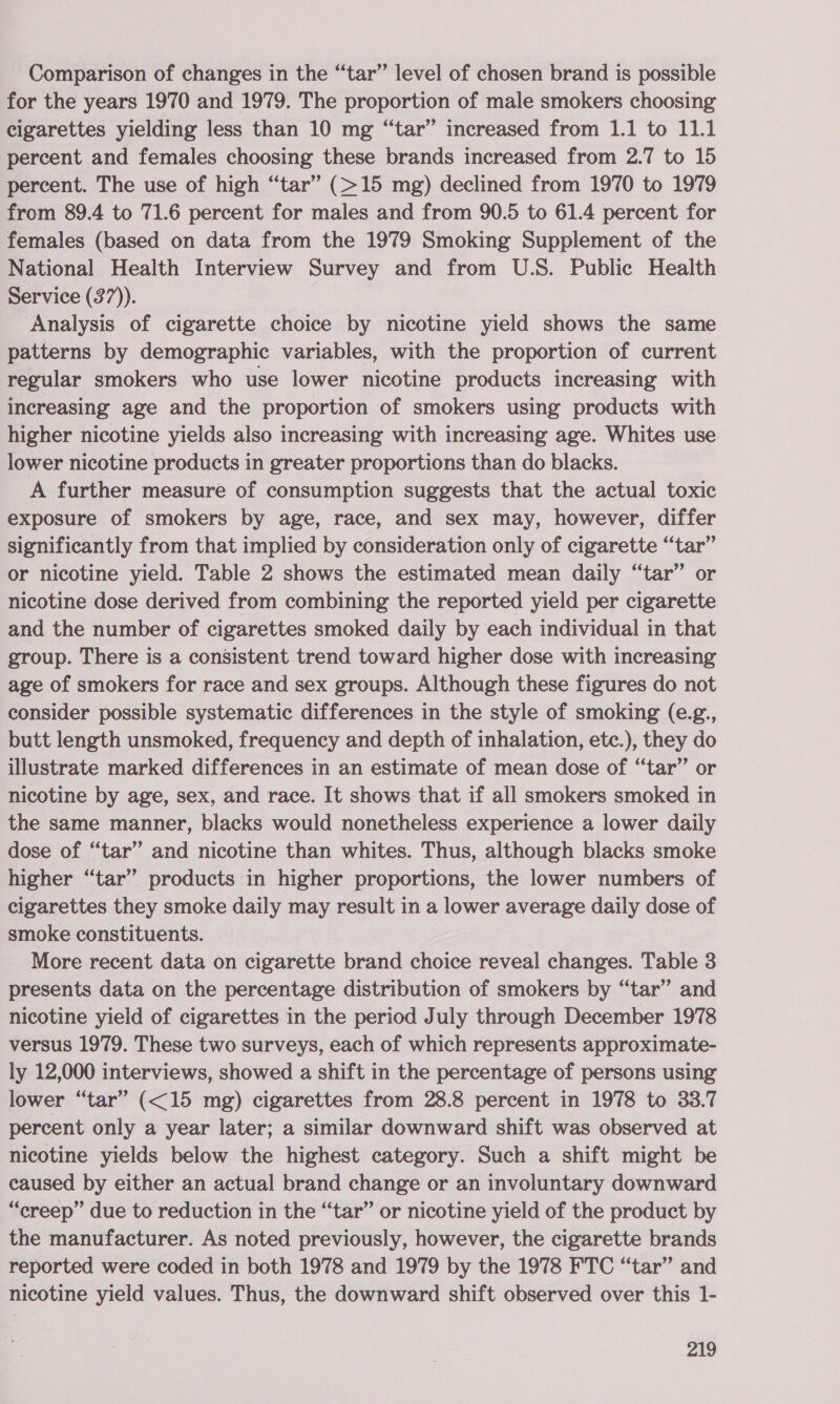 Comparison of changes in the “tar” level of chosen brand is possible for the years 1970 and 1979. The proportion of male smokers choosing cigarettes yielding less than 10 mg “tar” increased from 1.1 to 11.1 percent and females choosing these brands increased from 2.7 to 15 percent. The use of high “tar” (&gt;15 mg) declined from 1970 to 1979 from 89.4 to 71.6 percent for males and from 90.5 to 61.4 percent for females (based on data from the 1979 Smoking Supplement of the National Health Interview Survey and from U.S. Public Health Service (37)). ‘Analysis of cigarette choice by nicotine yield shows the same patterns by demographic variables, with the proportion of current regular smokers who use lower nicotine products increasing with Increasing age and the proportion of smokers using products with higher nicotine yields also increasing with increasing age. Whites use lower nicotine products in greater proportions than do blacks. A further measure of consumption suggests that the actual toxic exposure of smokers by age, race, and sex may, however, differ significantly from that implied by consideration only of cigarette “tar” or nicotine yield. Table 2 shows the estimated mean daily “tar” or nicotine dose derived from combining the reported yield per cigarette and the number of cigarettes smoked daily by each individual in that group. There is a consistent trend toward higher dose with increasing age of smokers for race and sex groups. Although these figures do not consider possible systematic differences in the style of smoking (e.g., butt length unsmoked, frequency and depth of inhalation, etc.), they do illustrate marked differences in an estimate of mean dose of “tar” or nicotine by age, sex, and race. It shows that if all smokers smoked in the same manner, blacks would nonetheless experience a lower daily dose of “tar” and nicotine than whites. Thus, although blacks smoke higher “tar” products in higher proportions, the lower numbers of cigarettes they smoke daily may result in a lower average daily dose of smoke constituents. More recent data on cigarette brand choice reveal changes. Table 3 presents data on the percentage distribution of smokers by “tar” and nicotine yield of cigarettes in the period July through December 1978 versus 1979. These two surveys, each of which represents approximate- ly 12,000 interviews, showed a shift in the percentage of persons using lower “tar” (&lt;15 mg) cigarettes from 28.8 percent in 1978 to 33.7 percent only a year later; a similar downward shift was observed at nicotine yields below the highest category. Such a shift might be caused by either an actual brand change or an involuntary downward “creep” due to reduction in the “tar” or nicotine yield of the product by the manufacturer. As noted previously, however, the cigarette brands reported were coded in both 1978 and 1979 by the 1978 FTC “tar” and nicotine yield values. Thus, the downward shift observed over this 1-