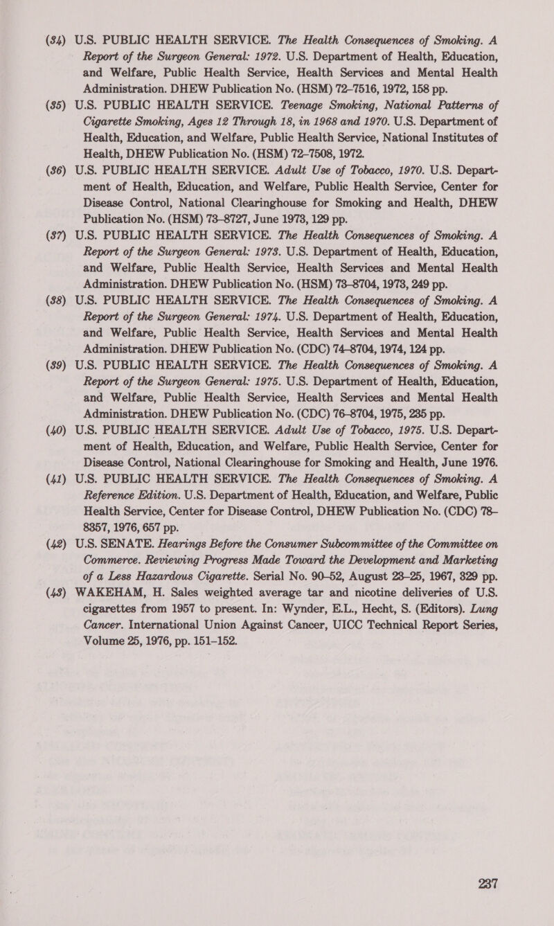 (84) (35) (36) ($7) ($8) (39) (40) (41) (42) (43) U.S. PUBLIC HEALTH SERVICE. The Health Consequences of Smoking. A Report of the Surgeon General: 1972. U.S. Department of Health, Education, and Welfare, Public Health Service, Health Services and Mental Health Administration. DHEW Publication No. (HSM) 72-7516, 1972, 158 pp. U.S. PUBLIC HEALTH SERVICE. Teenage Smoking, National Patterns of Cigarette Smoking, Ages 12 Through 18, in 1968 and 1970. U.S. Department of Health, Education, and Welfare, Public Health Service, National Institutes of Health, DHEW Publication No. (HSM) 72-7508, 1972. U.S. PUBLIC HEALTH SERVICE. Adult Use of Tobacco, 1970. U.S. Depart- ment of Health, Education, and Welfare, Public Health Service, Center for Disease Control, National Clearinghouse for Smoking and Health, DHEW Publication No. (HSM) 73-8727, June 1973, 129 pp. U.S. PUBLIC HEALTH SERVICE. The Health Consequences of Smoking. A Report of the Surgeon General: 1978. U.S. Department of Health, Education, and Welfare, Public Health Service, Health Services and Mental Health Administration. DHEW Publication No. (HSM) 73-8704, 1973, 249 pp. U.S. PUBLIC HEALTH SERVICE. The Health Consequences of Smoking. A Report of the Surgeon General: 1974. U.S. Department of Health, Education, and Welfare, Public Health Service, Health Services and Mental Health Administration. DHEW Publication No. (CDC) 74-8704, 1974, 124 pp. U.S. PUBLIC HEALTH SERVICE. The Health Consequences of Smoking. A Report of the Surgeon General: 1975. U.S. Department of Health, Education, and Welfare, Public Health Service, Health Services and Mental Health Administration. DHEW Publication No. (CDC) 76-8704, 1975, 235 pp. U.S. PUBLIC HEALTH SERVICE. Adult Use of Tobacco, 1975. U.S. Depart- ment of Health, Education, and Welfare, Public Health Service, Center for Disease Control, National Clearinghouse for Smoking and Health, June 1976. U.S. PUBLIC HEALTH SERVICE. The Health Consequences of Smoking. A Reference Edition. U.S. Department of Health, Education, and Welfare, Public Health Service, Center for Disease Control, DHEW Publication No. (CDC) 78- 8357, 1976, 657 pp. U.S. SENATE. Hearings Before the Consumer Subcommittee of the Committee on Commerce. Reviewing Progress Made Toward the Development and Marketing of a Less Hazardous Cigarette. Serial No. 90-52, August 23-25, 1967, 329 pp. WAKEHAM, H. Sales weighted average tar and nicotine deliveries of U.S. cigarettes from 1957 to present. In: Wynder, E.L., Hecht, S. (Editors). Lung Cancer. International Union Against Cancer, UICC Technical Report Series, Volume 25, 1976, pp. 151-152.