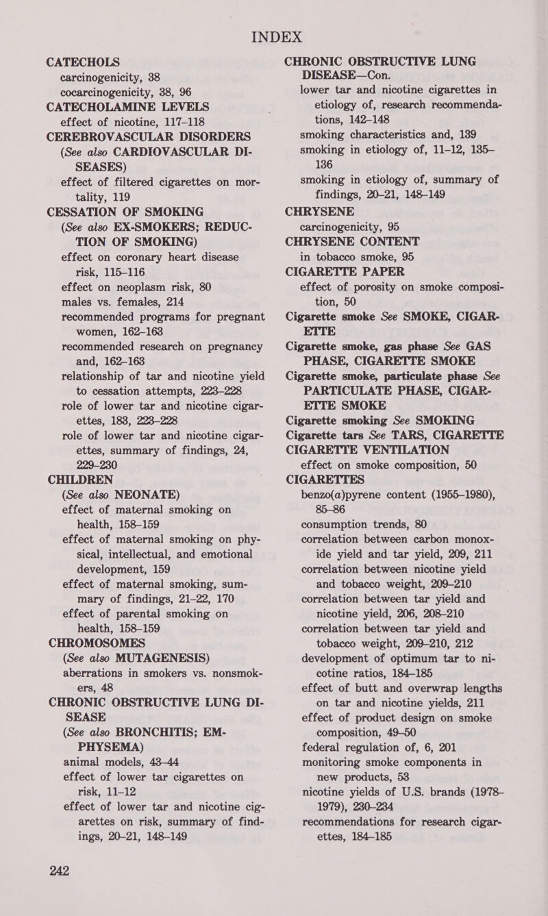 CATECHOLS carcinogenicity, 38 cocarcinogenicity, 38, 96 CATECHOLAMINE LEVELS effect of nicotine, 117-118 CEREBROVASCULAR DISORDERS (See also CARDIOVASCULAR DI- SEASES) effect of filtered cigarettes on mor- tality, 119 CESSATION OF SMOKING (See also EX-SMOKERS; REDUC- TION OF SMOKING) effect on coronary heart disease risk, 115-116 effect on neoplasm risk, 80 males vs. females, 214 recommended programs for pregnant women, 162-163 recommended research on pregnancy and, 162-163 relationship of tar and nicotine yield to cessation attempts, 223-228 role of lower tar and nicotine cigar- ettes, 183, 223-228 role of lower tar and nicotine cigar- ettes, summary of findings, 24, 229-230 CHILDREN (See also NEONATE) effect of maternal smoking on health, 158-159 effect of maternal smoking on phy- sical, intellectual, and emotional development, 159 effect of maternal smoking, sum- mary of findings, 21-22, 170 effect of parental smoking on health, 158-159 CHROMOSOMES (See also MUTAGENESIS) aberrations in smokers vs. nonsmok- ers, 48 CHRONIC OBSTRUCTIVE LUNG DI- SEASE (See also BRONCHITIS; EM- PHYSEMA) animal models, 438-44 effect of lower tar cigarettes on risk, 11-12 effect of lower tar and nicotine cig- arettes on risk, summary of find- ings, 20-21, 148-149 CHRONIC OBSTRUCTIVE LUNG DISEASE—Con. lower tar and nicotine cigarettes in etiology of, research recommenda- tions, 142-148 smoking characteristics and, 139 smoking in etiology of, 11-12, 135- 136 smoking in etiology of, summary of findings, 20-21, 148-149 CHRYSENE carcinogenicity, 95 CHRYSENE CONTENT in tobacco smoke, 95 CIGARETTE PAPER effect of porosity on smoke composi- tion, 50 Cigarette smoke See SMOKE, CIGAR- ETTE Cigarette smoke, gas phase See GAS PHASE, CIGARETTE SMOKE Cigarette smoke, particulate phase See PARTICULATE PHASE, CIGAR- ETTE SMOKE Cigarette smoking See SMOKING Cigarette tars See TARS, CIGARETTE CIGARETTE VENTILATION effect on smoke composition, 50 CIGARETTES ; benzo(a)pyrene content (1955-1980), 85-86 consumption trends, 80 correlation between carbon monox- ide yield and tar yield, 209, 211 correlation between nicotine yield and tobacco weight, 209-210 correlation between tar yield and nicotine yield, 206, 208-210 correlation between tar yield and tobacco weight, 209-210, 212 development of optimum tar to ni- cotine ratios, 184-185 effect of butt and overwrap lengths on tar and nicotine yields, 211 effect of product design on smoke composition, 49-50 federal regulation of, 6, 201 monitoring smoke components in new products, 53 nicotine yields of U.S. brands (1978- 1979), 230-234 recommendations for research cigar- ettes, 184-185