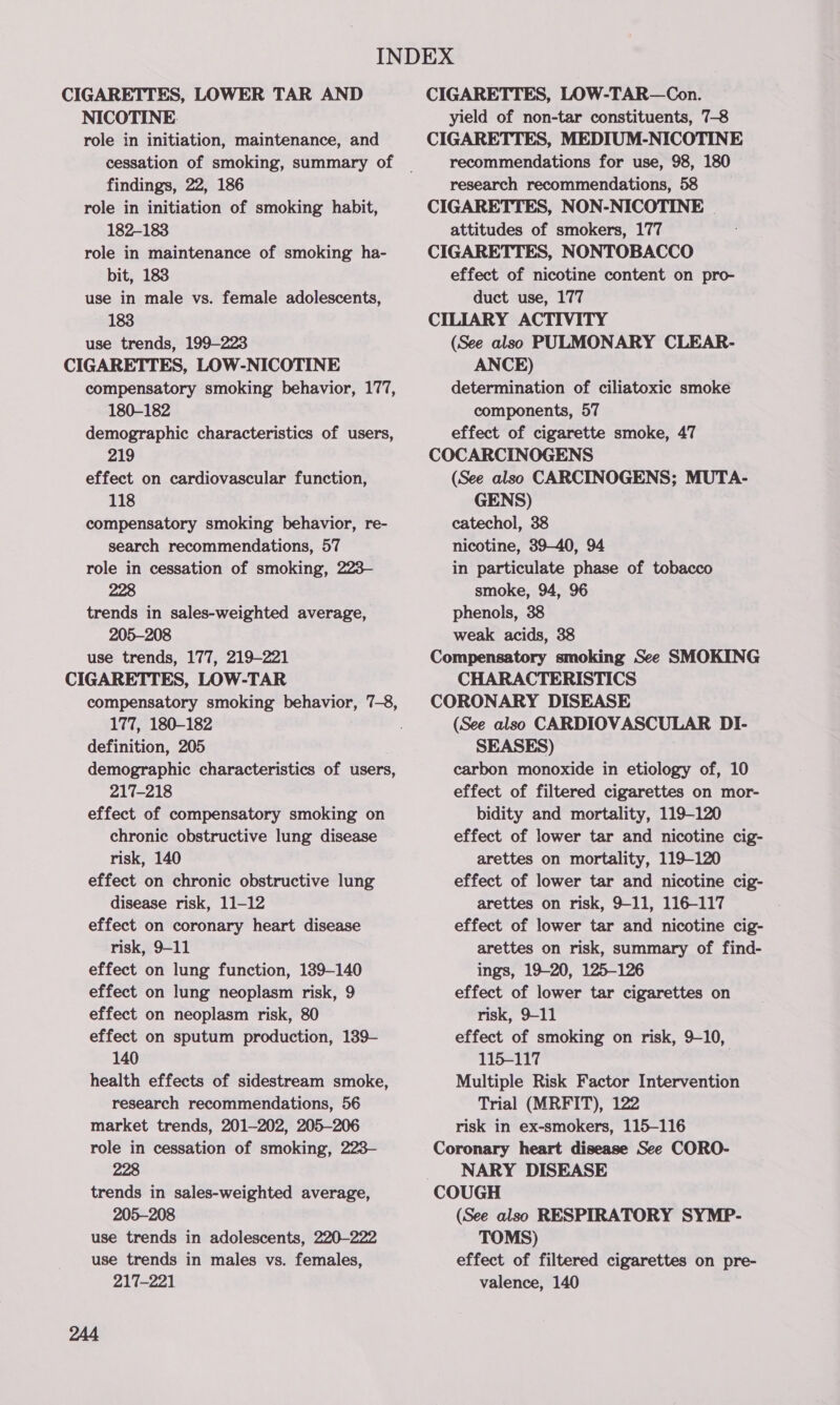CIGARETTES, LOWER TAR AND NICOTINE: role in initiation, maintenance, and cessation of smoking, summary of findings, 22, 186 role in initiation of smoking habit, 182-183 role in maintenance of smoking ha- bit, 183 use in male vs. female adolescents, 183 use trends, 199-223 CIGARETTES, LOW-NICOTINE compensatory smoking behavior, 177, 180-182 demographic characteristics of users, 219 effect on cardiovascular function, 118 compensatory smoking behavior, re- search recommendations, 57 role in cessation of smoking, 223— 228 trends in sales-weighted average, 205-208 use trends, 177, 219-221 CIGARETTES, LOW-TAR compensatory smoking behavior, 7-8, 177, 180-182 definition, 205 demographic characteristics of users, 217-218 effect of compensatory smoking on chronic obstructive lung disease risk, 140 effect on chronic obstructive lung disease risk, 11-12 effect on coronary heart disease risk, 9-11 effect on lung function, 139-140 effect on lung neoplasm risk, 9 effect on neoplasm risk, 80 effect on sputum production, 139- 140 health effects of sidestream smoke, research recommendations, 56 market trends, 201-202, 205-206 role in cessation of smoking, 223- 228 trends in sales-weighted average, 205-208 use trends in adolescents, 220-222 use trends in males vs. females, 217-221 244 CIGARETTES, LOW-TAR—Con. yield of non-tar constituents, 7-8 CIGARETTES, MEDIUM-NICOTINE recommendations for use, 98, 180 research recommendations, 58 CIGARETTES, NON-NICOTINE attitudes of smokers, 177 CIGARETTES, NONTOBACCO effect of nicotine content on pro- duct use, 177 CILIARY ACTIVITY (See also PULMONARY CLEAR- ANCE) determination of ciliatoxic smoke components, 57 effect of cigarette smoke, 47 COCARCINOGENS (See also CARCINOGENS; MUTA- GENS) catechol, 38 nicotine, 39-40, 94 in particulate phase of tobacco smoke, 94, 96 phenols, 38 weak acids, 38 Compensatory smoking See SMOKING CHARACTERISTICS CORONARY DISEASE (See also CARDIOVASCULAR DI- SEASES) carbon monoxide in etiology of, 10 effect of filtered cigarettes on mor- bidity and mortality, 119-120 effect of lower tar and nicotine cig- arettes on mortality, 119-120 effect of lower tar and nicotine cig- arettes on risk, 9-11, 116-117 effect of lower tar and nicotine cig- arettes on risk, summary of find- ings, 19-20, 125-126 effect of lower tar cigarettes on risk, 9-11 effect of smoking on risk, 9-10, 115-117 Multiple Risk Factor Intervention Trial (MRFIT), 122 risk in ex-smokers, 115-116 Coronary heart disease See CORO- NARY DISEASE (See also RESPIRATORY SYMP- TOMS) effect of filtered cigarettes on pre- valence, 140
