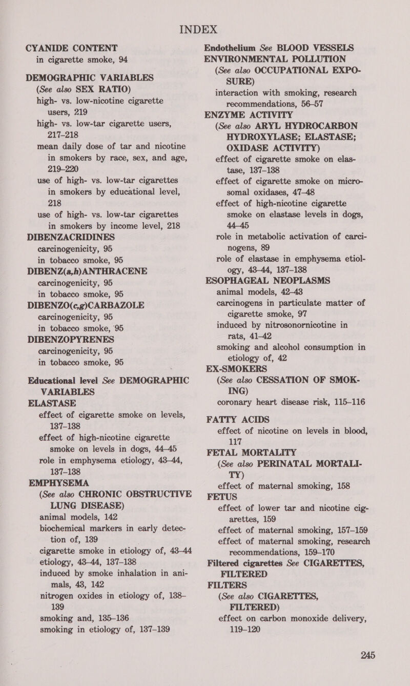 CYANIDE CONTENT in cigarette smoke, 94 DEMOGRAPHIC VARIABLES (See also SEX RATIO) high- vs. low-nicotine cigarette users, 219 high- vs. low-tar cigarette users, 217-218 mean daily dose of tar and nicotine in smokers by race, sex, and age, 219-220 use of high- vs. low-tar cigarettes in smokers by educational level, 218 use of high- vs. low-tar cigarettes in smokers by income level, 218 DIBENZACRIDINES carcinogenicity, 95 in tobacco smoke, 95 DIBENZ(a,h) ANTHRACENE carcinogenicity, 95 in tobacco smoke, 95 DIBENZO(c,g)CARBAZOLE carcinogenicity, 95 in tobacco smoke, 95 DIBENZOPYRENES carcinogenicity, 95 in tobacco smoke, 95 Educational level See DEMOGRAPHIC VARIABLES ELASTASE effect of cigarette smoke on levels, 137-138 effect of high-nicotine cigarette smoke on levels in dogs, 44-45 role in emphysema etiology, 43-44, 137-138 EMPHYSEMA (See also CHRONIC OBSTRUCTIVE LUNG DISEASE) animal models, 142 biochemical markers in early detec- tion of, 139 cigarette smoke in etiology of, 43-44 etiology, 48-44, 137-138 induced by smoke inhalation in ani- mals, 48, 142 nitrogen oxides in etiology of, 1388- 139 smoking and, 135-136 smoking in etiology of, 137-139 Endothelium See BLOOD VESSELS ENVIRONMENTAL POLLUTION (See also OCCUPATIONAL EXPO- SURE) interaction with smoking, research recommendations, 56-57 ENZYME ACTIVITY (See also ARYL HYDROCARBON HYDROXYLASE; ELASTASE; OXIDASE ACTIVITY) effect of cigarette smoke on elas- tase, 137-138 effect of cigarette smoke on micro- somal oxidases, 47-48 effect of high-nicotine cigarette smoke on elastase levels in dogs, 44-45 role in metabolic activation of carci- nogens, 89 role of elastase in emphysema etiol- ogy, 438-44, 137-138 ESOPHAGEAL NEOPLASMS animal models, 42-43 carcinogens in particulate matter of cigarette smoke, 97 induced by nitrosonornicotine in rats, 41-42 smoking and alcohol consumption in etiology of, 42 EX-SMOKERS (See also CESSATION OF SMOK- ING) coronary heart disease risk, 115-116 FATTY ACIDS effect of nicotine on levels in blood, 117 FETAL MORTALITY (See also PERINATAL MORTALI- TY) effect of maternal smoking, 158 FETUS effect of lower tar and nicotine cig- arettes, 159 effect of maternal smoking, 157-159 effect of maternal smoking, research recommendations, 159-170 Filtered cigarettes See CIGARETTES, FILTERED FILTERS (See also CIGARETTES, FILTERED) effect on carbon monoxide delivery, 119-120