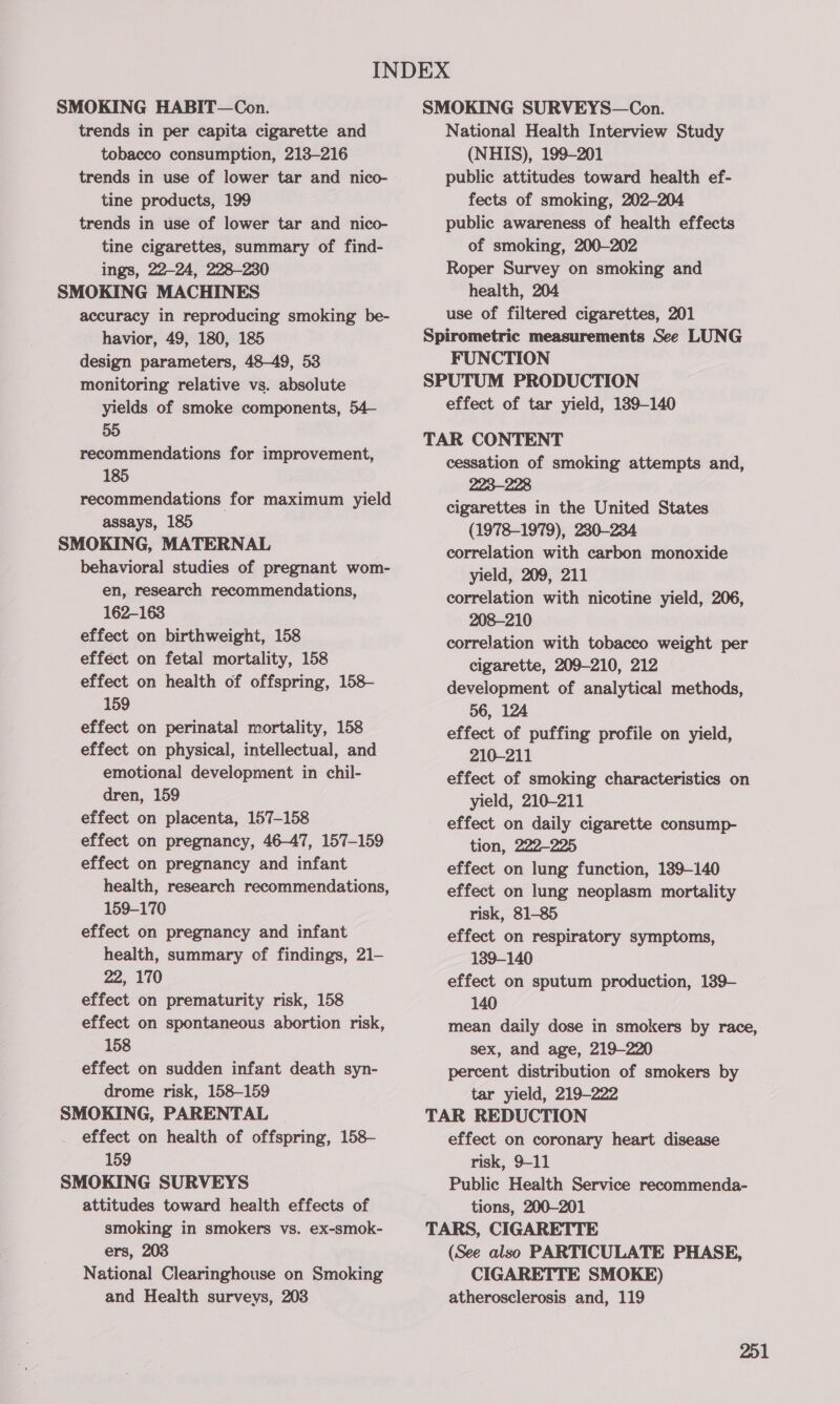 trends in per capita cigarette and tobacco consumption, 213-216 trends in use of lower tar and nico- tine products, 199 trends in use of lower tar and nico- tine cigarettes, summary of find- ings, 22-24, 228-230 accuracy in reproducing smoking be- havior, 49, 180, 185 design parameters, 48-49, 53 monitoring relative vs. absolute yields of smoke components, 54— 55 recommendations for improvement, 185 recommendations for maximum yield assays, 185 behavioral studies of pregnant wom- en, research recommendations, 162-163 effect on birthweight, 158 effect on fetal mortality, 158 effect on health of offspring, 158- 159 effect on perinatal mortality, 158 effect on physical, intellectual, and emotional development in chil- dren, 159 effect on placenta, 157-158 effect on pregnancy, 46-47, 157-159 effect on pregnancy and infant health, research recommendations, 159-170 effect on pregnancy and infant health, summary of findings, 21— 22, 170 effect on prematurity risk, 158 effect on spontaneous abortion risk, 158 effect on sudden infant death syn- drome risk, 158-159 effect on health of offspring, 158— 159 attitudes toward health effects of smoking in smokers vs. ex-smok- ers, 203 National Clearinghouse on Smoking and Health surveys, 203 National Health Interview Study (NHIS), 199-201 public attitudes toward health ef- fects of smoking, 202-204 public awareness of health effects of smoking, 200-202 Roper Survey on smoking and health, 204 use of filtered cigarettes, 201 FUNCTION effect of tar yield, 139-140 cessation of smoking attempts and, 223-228 cigarettes in the United States (1978-1979), 230-234 correlation with carbon monoxide yield, 209, 211 correlation with nicotine yield, 206, 208-210 correlation with tobacco weight per cigarette, 209-210, 212 development of analytical methods, 56, 124 effect of puffing profile on yield, 210-211 effect of smoking characteristics on yield, 210-211 effect on daily cigarette consump- tion, 222-225 effect on lung function, 189-140 effect on lung neoplasm mortality risk, 81-85 effect on respiratory symptoms, 139-140 effect on sputum production, 139- 140 mean daily dose in smokers by race, sex, and age, 219-220 percent distribution of smokers by tar yield, 219-222 effect on coronary heart disease risk, 9-11 Public Health Service recommenda- tions, 200-201 (See also PARTICULATE PHASE, CIGARETTE SMOKE) atherosclerosis and, 119 201