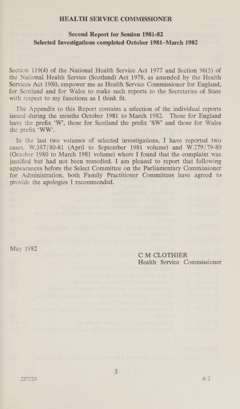 HEALTH SERVICE COMMISSIONER Second Report for Session 1981-82 Selected Investigations completed October 1981—March 1982 Section 119(4) of the National Health Service Act 1977 and Section 96(5) of the National Health Service (Scotland) Act 1978, as amended by the Health Services Act 1980, empower me as Health Service Commissioner for England, for Scotland and for Wales to make such reports to the Secretaries of State . with respect to my functions as I think fit. The Appendix to this Report contains a selection of the individual reports issued during the months October 1981 to March 1982. Those for England have the prefix “W’, those for Scotland the prefix ‘SW’ and those for Wales the prefix “WW’. In the last two volumes of selected investigations, I have reported two cases, W.387/80-81 (April to September 1981 volume) and W.279/79-80 (October 1980 to March 1981 volume) where I found that the complaint was justified but had not been remedied. I am pleased to report that following appearances before the Select Committee on the Parliamentary Commissioner for Administration, both Family Practitioner Committees have agreed to provide the apologies I recommended. May 1982 C M CLOTHIER Health Service Commissioner 237220 ASOD