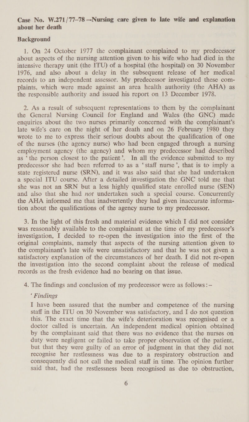 Case No. W.271/77-78 —-Nursing care given to late wife and explanation about her death Background 1. On 24 October 1977 the complainant complained to my predecessor about aspects of the nursing attention given to his wife who had died in the intensive therapy unit (the ITU) of a hospital (the hospital) on 30 November 1976, and also about a delay in the subsequent release of her medical records to an independent assessor. My predecessor investigated these com- plaints, which were made against an area health authority (the AHA) as the responsible authority and issued his report on 13 December 1978. 2. As a result of subsequent representations to them by the complainant the General Nursing Council for England and Wales (the GNC) made enquiries about the two nurses primarily concerned with the complainant’s late wife’s care on the night of her death and on 26 February 1980 they wrote to me to express their serious doubts about the qualification of one of the nurses (the agency nurse) who had been engaged through a nursing employment agency (the agency) and whom my predecessor had described as ‘the person closest to the patient’. In all the evidence submitted to my predecessor she had been referred to as a ‘staff nurse’, that is to imply a state registered nurse (SRN), and it was also said that she had undertaken a special ITU course. After a detailed investigation the GNC told me that she was not an SRN but a less highly qualified state enrolled nurse (SEN) and also that she had not undertaken such a special course. Concurrently the AHA informed me that inadvertently they had given inaccurate informa- tion about the qualifications of the agency nurse to my predecessor. 3. In the light of this fresh and material evidence which I did not consider was reasonably available to the complainant at the time of my predecessor’s investigation, I decided to re-open the investigation into the first of the original complaints, namely that aspects of the nursing attention given to the complainant’s late wife were unsatisfactory and that he was not given a satisfactory explanation of the circumstances of her death. I did not re-open the investigation into the second complaint about the release of medical records as the fresh evidence had no bearing on that issue. 4. The findings and conclusion of my predecessor were as follows :- ‘ Findings I have been assured that the number and competence of the nursing staff in the ITU on 30 November was satisfactory, and I do not question this. The exact time that the wife’s deterioration was recognised or a doctor called is uncertain. An independent medical opinion obtained by the complainant said that there was no evidence that the nurses on duty were negligent or failed to take proper observation of the patient, but that they were guilty of an error of judgment in that they did not recognise her restlessness was due to a respiratory obstruction and consequently did not call the medical staff in time. The opinion further said that, had the restlessness been recognised as due to obstruction,