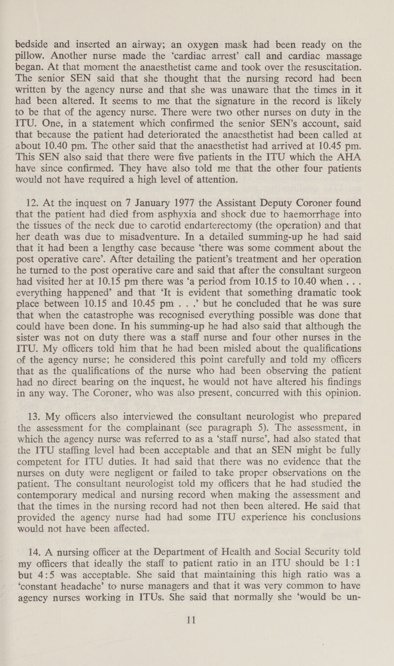 pillow. Another nurse made the ‘cardiac arrest’ call and cardiac massage began. At that moment the anaesthetist came and took over the resuscitation. The senior SEN said that she thought that the nursing record had been written by the agency nurse and that she was unaware that the times in it had been altered. It seems to me that the signature in the record is likely to be that of the agency nurse. There were two other nurses on duty in the ITU. One, in a statement which confirmed the senior SEN’s account, said that because the patient had deteriorated the anaesthetist had been called at about 10.40 pm. The other said that the anaesthetist had arrived at 10.45 pm. This SEN also said that there were five patients in the ITU which the AHA have since confirmed. They have also told me that the other four patients would not have required a high level of attention. 12. At the inquest on 7 January 1977 the Assistant Deputy Coroner found that the patient had died from asphyxia and shock due to haemorrhage into the tissues of the neck due to carotid endarterectomy (the operation) and that her death was due to misadventure. In a detailed summing-up he had said that it had been a lengthy case because ‘there was some comment about the post operative care’. After detailing the patient’s treatment and her operation he turned to the post operative care and said that after the consultant surgeon had visited her at 10.15 pm there was ‘a period from 10.15 to 10.40 when... everything happened’ and that ‘It is evident that something dramatic took place between 10.15 and 10.45 pm...’ but he concluded that he was sure that when the catastrophe was recognised everything possible was done that could have been done. In his summing-up he had also said that although the sister was not on duty there was a staff nurse and four other nurses in the ITU. My officers told him that he had been misled about the qualifications of the agency nurse; he considered this point carefully and told my officers that as the qualifications of the nurse who had been observing the patient had no direct bearing on the inquest, he would not have altered his findings in any way. The Coroner, who was also present, concurred with this opinion. 13. My officers also interviewed the consultant neurologist who prepared the assessment for the complainant (see paragraph 5). The assessment, in which the agency nurse was referred to as a ‘staff nurse’, had also stated that the ITU staffing level had been acceptable and that an SEN might be fully competent for ITU duties. It had said that there was no evidence that the nurses on duty were negligent or failed to take proper observations on the patient. The consuitant neurologist told my officers that he had studied the contemporary medical and nursing record when making the assessment and that the times in the nursing record had not then been altered. He said that provided the agency nurse had had some ITU experience his conclusions would not have been affected. 14. A nursing officer at the Department of Health and Social Security told my Officers that ideally the staff to patient ratio in an ITU should be 1:1 but 4:5 was acceptable. She said that maintaining this high ratio was a ‘constant headache’ to nurse managers and that it was very common to have agency nurses working in ITUs. She said that normally she ‘would be un- 11