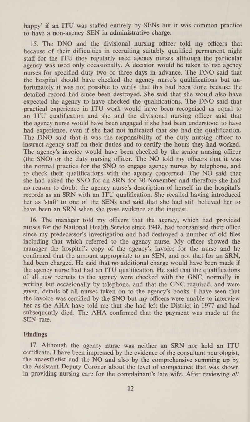 happy’ if an ITU was staffed entirely by SENs but it was common practice to have a non-agency SEN in administrative charge. 15. The DNO and the divisional nursing officer told my officers that because of their difficulties in recruiting suitably qualified permanent night staff for the ITU they regularly used agency nurses although the particular agency was used only occasionally. A decision would be taken to use agency nurses for specified duty two or three days in advance. The DNO said that the hospital should have checked the agency nurse’s qualifications but un- fortunately it was not possible to verify that this had been done because the detailed record had since been destroyed. She said that she would also have expected the agency to have checked the qualifications. The DNO said that practical experience in ITU work would have been recognised as equal to an ITU qualification and she and the divisional nursing officer said that the agency nurse would have been engaged if she had been understood to have had experience, even if she had not indicated that she had the qualification. The DNO said that it was the responsibility of the duty nursing officer to instruct agency staff on their duties and to certify the hours they had worked. The agency’s invoice would have been checked by the senior nursing officer (the SNO) or the duty nursing officer. The NO told my officers that it was the normal practice for the SNO to engage agency nurses by telephone, and to check their qualifications with the agency concerned. The NO said that she had asked the SNO for an SRN for 30 November and therefore she had no reason to doubt the agency nurse’s description of herself in the hospital’s records as an SRN with an ITU qualification. She recalled having introduced her as ‘staff to one of the SENs and said that she had still believed her to have been an SRN when she gave evidence at the inquest. 16. The manager told my officers that the agency, which had provided nurses for the National Health Service since 1948, had reorganised their office since my predecessor’s investigation and had destroyed a number of old files including that which referred to the agency nurse. My officer showed the manager the hospital’s copy of the agency’s invoice for the nurse and he confirmed that the amount appropriate to an SEN, and not that for an SRN, had been charged. He said that no additional charge would have been made if the agency nurse had had an ITU qualification. He said that the qualifications of all new recruits to the agency were checked with the GNC, normally in writing but occasionally by telephone, and that the GNC required, and were given, details of all nurses taken on to the agency’s books. I have seen that the invoice was certified by the SNO but my officers were unable to interview her as the AHA have told me that she had left the District in 1977 and had subsequently died. The AHA confirmed that the payment was made at the SEN rate. Findings 17. Although the agency nurse was neither an SRN nor held an ITU certificate, I have been impressed by the evidence of the consultant neurologist, the anaesthetist and the NO and also by the comprehensive summing up by the Assistant Deputy Coroner about the level of competence that was shown in providing nursing care for the complainant’s late wife. After reviewing all ao