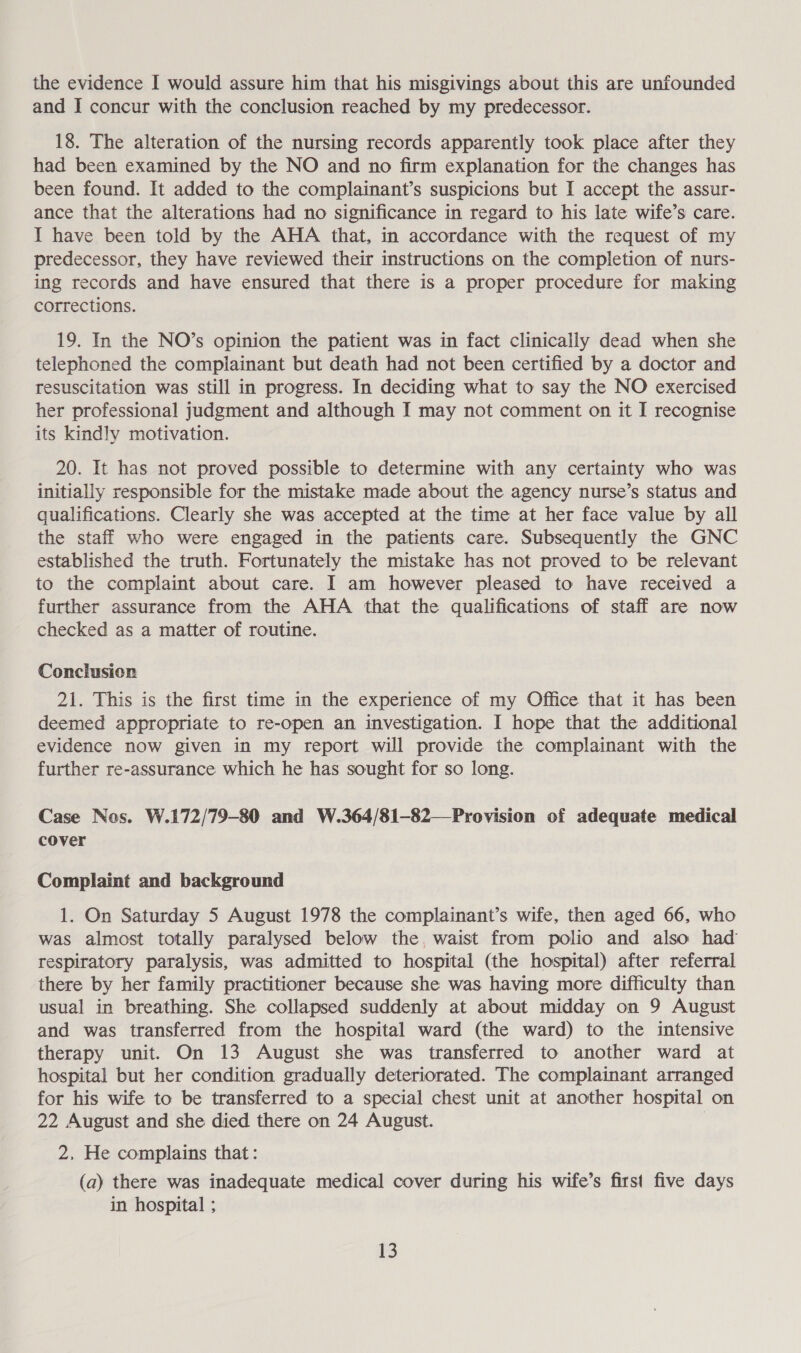 the evidence I would assure him that his misgivings about this are unfounded and I concur with the conclusion reached by my predecessor. 18. The alteration of the nursing records apparently took place after they had been examined by the NO and no firm explanation for the changes has been found. It added to the complainant’s suspicions but I accept the assur- ance that the alterations had no significance in regard to his late wife’s care. I have been told by the AHA that, in accordance with the request of my predecessor, they have reviewed their instructions on the completion of nurs- ing records and have ensured that there is a proper procedure for making corrections. 19. In the NO’s opinion the patient was in fact clinically dead when she telephoned the complainant but death had not been certified by a doctor and resuscitation was still in progress. In deciding what to say the NO exercised her professional judgment and although I may not comment on it I recognise its kindly motivation. 20. It has not proved possible to determine with any certainty who was initially responsible for the mistake made about the agency nurse’s status and qualifications. Clearly she was accepted at the time at her face value by all the staff who were engaged in the patients care. Subsequently the GNC established the truth. Fortunately the mistake has not proved to be relevant to the complaint about care. I am however pleased to have received a further assurance from the AHA that the qualifications of staff are now checked as a matter of routine. Conclusion 21. This is the first time in the experience of my Office that it has been deemed appropriate to re-open an investigation. I hope that the additional evidence now given in my report will provide the complainant with the further re-assurance which he has sought for so long. Case Nos. W.172/79-80 and W.364/81-82—Provision of adequate medical cover Complaint and background 1. On Saturday 5 August 1978 the complainant’s wife, then aged 66, who was almost totally paralysed below the, waist from polio and also had respiratory paralysis, was admitted to hospital (the hospital) after referral there by her family practitioner because she was having more difficulty than usual in breathing. She collapsed suddenly at about midday on 9 August and was transferred from the hospital ward (the ward) to the intensive therapy unit. On 13 August she was transferred to another ward at hospital but her condition gradually deteriorated. The complainant arranged for his wife to be transferred to a special chest unit at another hospital on 22 August and she died there on 24 August. 2. He complains that: (a) there was inadequate medical cover during his wife’s first five days in hospital ;