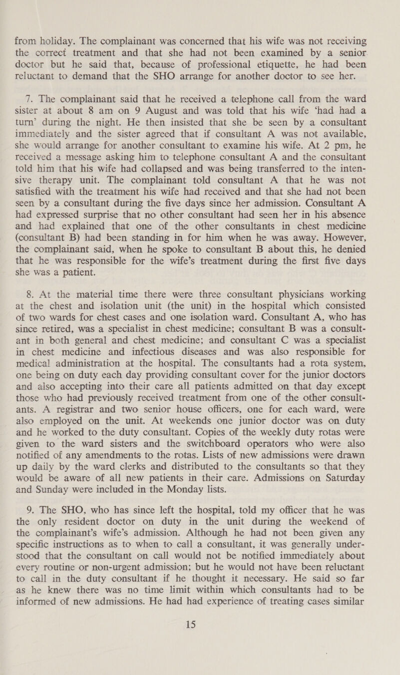 from holiday. The complainant was concerned that his wife was not receiving the correct treatment and that she had not been examined by a senior. doctor but he said that, because of professional etiquette, he had been reluctant to demand that the SHO arrange for another doctor to see her. 7. The complainant said that he received a telephone call from the ward sister at about 8 am on 9 August and was told that his wife ‘had had a turn’ during the night. He then insisted that she be seen by a consultant immediately and the sister agreed that if consultant A was not available, she would arrange for another consultant to examine his wife. At 2 pm, he received a message asking him to telephone consultant A and the consultant told him that his wife had collapsed and was being transferred to the inten- sive therapy unit. The complainant told consultant A that he was not satisfied with the treatment his wife had received and that she had not been seen by a consultant during the five days since her admission. Consultant A had expressed surprise that no other consultant had seen her in his absence and had explained that one of the other consultants in chest medicine (consultant B) had been standing in for him when he was away. However, the complainant said, when he spoke to consultant B about this, he denied that he was responsible for the wife’s treatment during the first five days she was a patient. 8. At the material time there were three consultant physicians working at the chest and isolation unit (the unit) in the hospital which consisted of two wards for chest cases and one isolation ward. Consultant A, who has since retired, was a specialist in chest medicine; consultant B was a consult- ant in both general and chest medicine; and consultant C was a specialist in chest medicine and infectious diseases and was also responsible for medical administration at the hospital. The consultants had a rota system, one being on duty each day providing consultant cover for the junior doctors and also accepting into their care all patients admitted on that day except those who had previously received treatment from one of the other consult- ants. A registrar and two senior house officers, one for each ward, were also employed on the unit. At weekends one junior doctor was on duty and he worked to the duty consultant. Copies of the weekly duty rotas were given to the ward sisters and the switchboard operators who were also notified of any amendments to the rotas. Lists of new admissions were drawn up daily by the ward clerks and distributed to the consultants so that they would be aware of all new patients in their care. Admissions on Saturday and Sunday were included in the Monday lists. 9. The SHO, who has since left the hospital, told my officer that he was the only resident doctor on duty in the unit during the weekend of the complainant’s wife’s admission. Although he had not been given any specific instructions as to when to call a consultant, it was generally under- stood that the consultant on call would not be notified immediately about every routine or non-urgent admission; but he would not have been reluctant to call in the duty consultant if he thought it necessary. He said so far as he knew there was no time limit within which consultants had to be informed of new admissions. He had had experience of treating cases similar