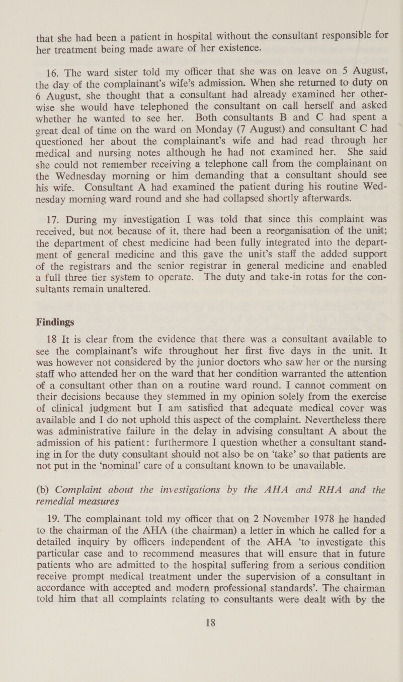 that she had been a patient in hospital without the consultant responsible for her treatment being made aware of her existence. 16. The ward sister told my officer that she was on leave on 5 August, the day of the complainant’s wife’s admission. When she returned to duty on 6 August, she thought that a consultant had already examined her other- wise she would have telephoned the consultant on call herself and asked whether he wanted to see her. Both consultants B and C had spent a great deal of time on the ward on Monday (7 August) and consultant C had questioned her about the complainant’s wife and had read through her medical and nursing notes although he had not examined her. She said she could not remember receiving a telephone call from the complainant on the Wednesday morning or him demanding that a consultant should see his wife. Consultant A had examined the patient during his routine Wed- nesday morning ward round and she had collapsed shortly afterwards. 17. During my investigation I was told that since this complaint was received, but not because of it, there had been a reorganisation of the unit; the department of chest medicine had been fully integrated into the depart- ment of general medicine and this gave the unit’s staff the added support of the registrars and the senior registrar in general medicine and enabled a full three tier system to operate. The duty and take-in rotas for the con- sultants remain unaltered. Findings 18 It is clear from the evidence that there was a consultant available to see the complainant’s wife throughout her first five days in the unit. It was however not considered by the junior doctors who saw her or the nursing staff who attended her on the ward that her condition warranted the attention of a consultant other than on a routine ward round. I cannot comment on their decisions because they stemmed in my opinion solely from the exercise of clinical judgment but I am satisfied that adequate medical cover was available and I do not uphold this aspect of the complaint. Nevertheless there was administrative failure in the delay in advising consultant A about the admission of his patient: furthermore I question whether a consultant stand- ing in for the duty consultant should not also be on ‘take’ so that patients are not put in the ‘nominal’ care of a consultant known to be unavailable. (b) Complaint about the investigations by the AHA and RHA and the remedial measures 19. The complainant told my officer that on 2 November 1978 he handed to the chairman of the AHA (the chairman) a letter in which he called for a detailed inquiry by officers independent of the AHA ‘to investigate this particular case and to recommend measures that will ensure that in future patients who are admitted to the hospital suffering from a serious condition receive prompt medical treatment under the supervision of a consultant in accordance with accepted and modern professional standards’. The chairman told him that all complaints relating to consultants were dealt with by the