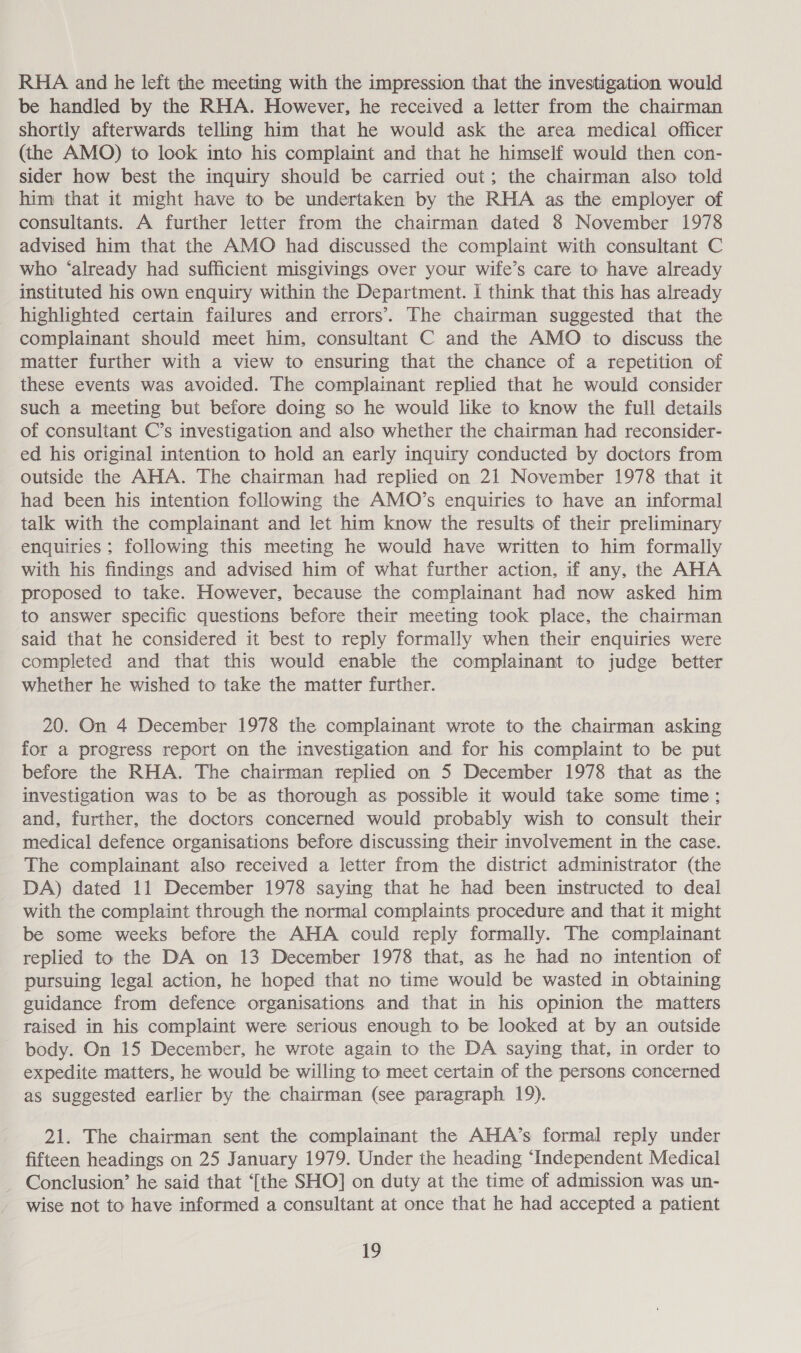 RHA and he left the meeting with the impression that the investigation would be handled by the RHA. However, he received a letter from the chairman shortly afterwards telling him that he would ask the area medical officer (the AMO) to look into his complaint and that he himself would then con- sider how best the inquiry should be carried out; the chairman also told him that it might have to be undertaken by the RHA as the employer of consultants. A further letter from the chairman dated 8 November 1978 advised him that the AMO had discussed the complaint with consultant C who ‘already had sufficient misgivings over your wife’s care to have already instituted his own enquiry within the Department. I think that this has already highlighted certain failures and errors’. The chairman suggested that the complainant should meet him, consultant C and the AMO to discuss the matter further with a view to ensuring that the chance of a repetition of these events was avoided. The complainant replied that he would consider such a meeting but before doing so he would like to know the full details of consultant C’s investigation and also whether the chairman had reconsider- ed his original intention to hold an early inquiry conducted by doctors from outside the AHA. The chairman had replied on 21 November 1978 that it had been his intention following the AMO’s enquiries to have an informal talk with the complainant and let him know the results of their preliminary enquiries ; following this meeting he would have written to him formally with his findings and advised him of what further action, if any, the AHA proposed to take. However, because the complainant had now asked him to answer specific questions before their meeting took place, the chairman said that he considered it best to reply formally when their enquiries were completed and that this would enable the complainant to judge better whether he wished to take the matter further. 20. On 4 December 1978 the complainant wrote to the chairman asking for a progress report on the investigation and for his complaint to be put before the RHA. The chairman replied on 5 December 1978 that as the investigation was to be as thorough as possible it would take some time; and, further, the doctors concerned would probably wish to consult their medical defence organisations before discussing their involvement in the case. The complainant also received a letter from the district administrator (the DA) dated 11 December 1978 saying that he had been instructed to deal with the complaint through the normal complaints procedure and that it might be some weeks before the AHA could reply formally. The complainant replied to the DA on 13 December 1978 that, as he had no intention of pursuing legal action, he hoped that no time would be wasted in obtaining guidance from defence organisations and that in his opinion the matters raised in his complaint were serious enough to be looked at by an outside body. On 15 December, he wrote again to the DA saying that, in order to expedite matters, he would be willing to meet certain of the persons concerned as suggested earlier by the chairman (see paragraph 19). 21. The chairman sent the complainant the AHA’s formal reply under fifteen headings on 25 January 1979. Under the heading “Independent Medical _ Conclusion’ he said that ‘[the SHO] on duty at the time of admission was un- wise not to have informed a consultant at once that he had accepted a patient