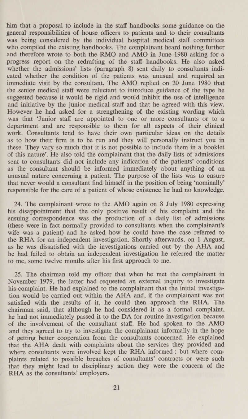 him that a proposal to include in the staff handbooks some guidance on the general responsibilities of house officers to patients and to their consultants was being considered by the individual hospital medical staff committees who compiled the existing handbooks. The complainant heard nothing further and therefore wrote to both the RMO and AMO in June 1980 asking for a progress report on the redrafting of the staff handbooks. He also asked whether the admissions’ lists (paragraph 8) sent daily to consultants indi- cated whether the condition of the patients was unusual and required an immediate visit by the consultant. The AMO replied on 20 June 1980 that the senior medical staff were reluctant to introduce guidance of the type he suggested because it would be rigid and would inhibit the use of intelligence and initiative by the junior medical staff and that he agreed with this view. However he had asked for a strengthening of the existing wording which was that ‘Junior staff are appointed to one or more consultants or to a department and are responsible to them for all aspects of their clinical work. Consultants tend to have their own particular ideas on the details as to how their firm is to be run and they will personally instruct you in these. They vary so much that it is not possible to include them in a booklet of this nature’. He also told the complainant that the daily lists of admissions sent to consultants did not include any indication of the patients’ conditions as the consultant should be informed immediately about anything of an unusual nature concerning a patient. The purpose of the lists was to ensure that never would a consultant find himself in the position of being ‘nominally’ responsible for the care of a patient of whose existence he had no knowledge. 24. The complainant wrote to the AMO again on 8 July 1980 expressing his disappointment that the only positive result of his complaint and the ensuing correspondence was the production of a daily list of admissions (these were in fact normally provided to consultants when the complainant’s wife was a patient) and he asked how he could have the case referred to the RHA for an independent investigation. Shortly afterwards, on 1 August, as he was dissatisfied with the investigations carried out by the AHA and he had failed to obtain an independent investigation he referred the matter to me, some twelve months after his first approach to me. 25. The chairman told my officer that when he met the complainant in November 1979, the latter had requested an external inquiry to investigate his complaint. He had explained to the complainant that the initial investiga- tion would be carried out within the AHA and, if the complainant was not satisfied with the results of it, he could then approach the RHA. The chairman said, that although he had considered it as a formal complaint, he had not immediately passed it to the DA for routine investigation because of the involvement of the consultant staff. He had spoken to the AMO and they agreed to try to investigate the complainant informally in the hope of getting better cooperation from the consultants concerned. He explained that the AHA dealt with complaints about the services they provided and where consultants were involved kept the RHA informed ; but where com- plaints related to possible breaches of consultants’ contracts or were such that they might lead to disciplinary action they were the concern of the RHA as the consultants’ employers.