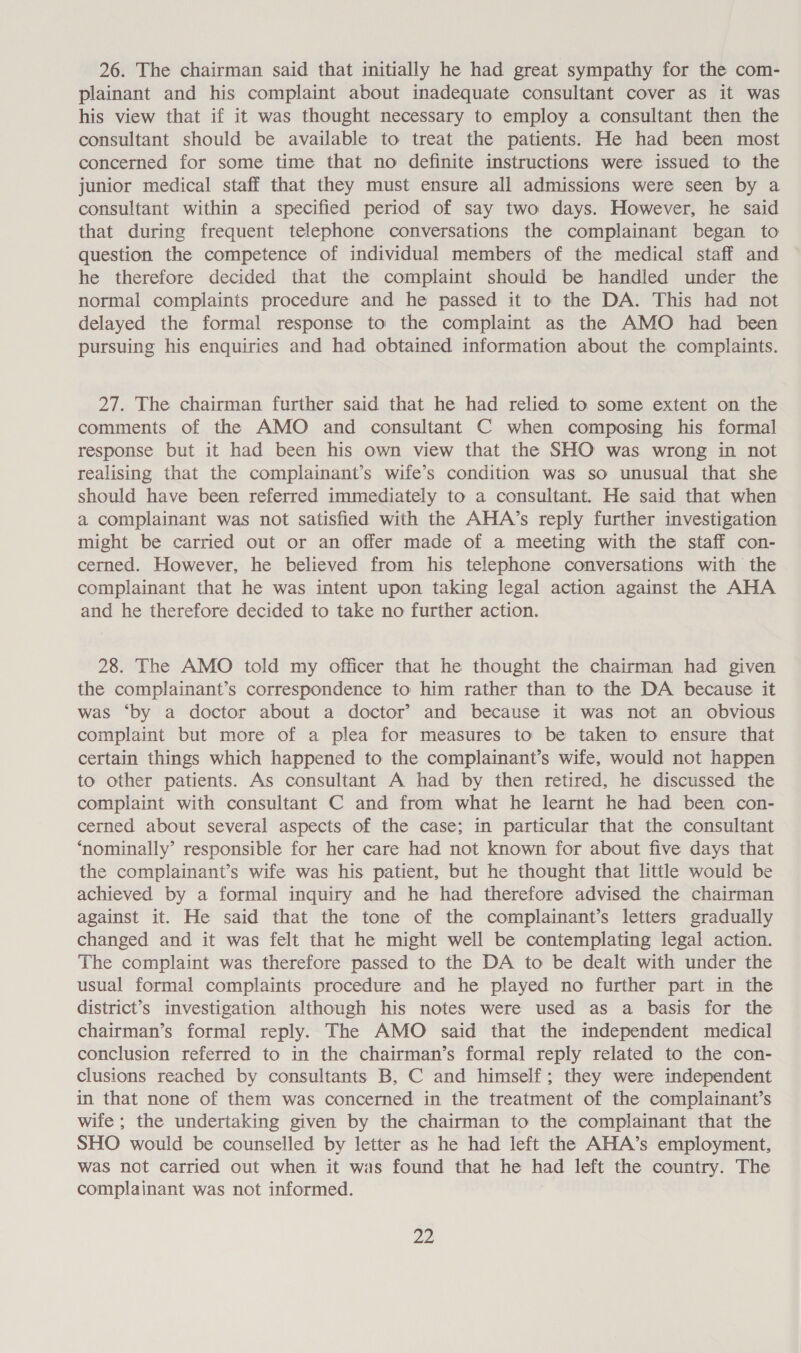 26. The chairman said that initially he had great sympathy for the com- plainant and his complaint about inadequate consultant cover as it was his view that if it was thought necessary to employ a consultant then the consultant should be available to treat the patients. He had been most concerned for some time that no definite instructions were issued to the junior medical staff that they must ensure all admissions were seen by a consultant within a specified period of say two days. However, he said that during frequent telephone conversations the complainant began to question the competence of individual members of the medical staff and he therefore decided that the complaint should be handled under the normal complaints procedure and he passed it to the DA. This had not delayed the formal response to the complaint as the AMO had been pursuing his enquiries and had obtained information about the complaints. 27. The chairman further said that he had relied to some extent on the comments of the AMO and consultant C when composing his formal response but it had been his own view that the SHO was wrong in not realising that the complainant’s wife’s condition was so unusual that she should have been referred immediately to a consultant. He said that when a complainant was not satisfied with the AHA’s reply further investigation might be carried out or an offer made of a meeting with the staff con- cerned. However, he believed from his telephone conversations with the complainant that he was intent upon taking legal action against the AHA and he therefore decided to take no further action. 28. The AMO told my officer that he thought the chairman had given the complainant’s correspondence to him rather than to the DA because it was ‘by a doctor about a doctor’ and because it was not an obvious complaint but more of a plea for measures to be taken to ensure that certain things which happened to the complainant’s wife, would not happen to other patients. As consultant A had by then retired, he discussed the complaint with consultant C and from what he learnt he had been con- cerned about several aspects of the case; in particular that the consultant ‘nominally’ responsible for her care had not known for about five days that the complainant’s wife was his patient, but he thought that little would be achieved by a formal inquiry and he had therefore advised the chairman against it. He said that the tone of the complainant’s letters gradually changed and it was felt that he might well be contemplating legal action. The complaint was therefore passed to the DA to be dealt with under the usual formal complaints procedure and he played no further part in the district’s investigation although his notes were used as a basis for the chairman’s formal reply. The AMO said that the independent medical conclusion referred to in the chairman’s formal reply related to the con- clusions reached by consultants B, C and himself; they were independent in that none of them was concerned in the treatment of the complainant’s wife ; the undertaking given by the chairman to the complainant that the SHO would be counselled by letter as he had left the AHA’s employment, was not carried out when it was found that he had left the country. The complainant was not informed. Ze