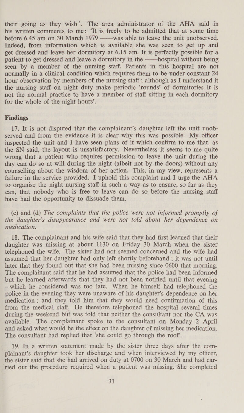 their going as they wish’. The area administrator of the AHA said in his written comments to me: ‘It is freely to be admitted that at some time before 6.45 am on 30 March 1979 was able to leave the unit unobserved. Indeed, from information which is available she was seen to get up and get dressed and leave her dormitory at 6.15 am. It is perfectly possible for a patient to get dressed and leave a dormitory in the hospital without being seen by a member of the nursing staff. Patients in this hospital are not normally in a clinical condition which requires them to be under constant 24 hour observation by members of the nursing staff ; although as I understand it the nursing staff on night duty make periodic ‘rounds’ of dormitories it is not the normal practice to have a member of staff sitting in each dormitory for the whole of the night hours’.   Findings 17. It is not disputed that the complainant’s daughter left the unit unob- served and from the evidence it is clear why this was possible. My officer inspected the unit and I have seen plans of it which confirm to me that, as the SN said, the layout is unsatisfactory. Nevertheless it seems to me quite wrong that a patient who requires permission to leave the unit during the day can do so at will during the night (albeit not by the doors) without any counselling about the wisdom of her action. This, in my view, represents a failure in the service provided. I uphold this complaint and I urge the AHA to organise the night nursing staff in such a way as to ensure, so far as they can, that nobody who is free to leave can do so before the nursing staff have had the opportunity to dissuade them. (c) and (d) The complaints that the police were not informed promptly of the daughter’s disappearance and were not told about her dependence on medication. 18. The complainant and his wife said that they had first learned that their daughter was missing at about 1130 on Friday 30 March when the sister telephoned the wife. The sister had not seemed concerned and the wife had assumed that her daughter had only left shortly beforehand ; it was not until later that they found out that she had been missing since 0600 that morning. The complainant said that he had assumed that the police had been informed but he learned afterwards that they had not been notified until that evening —which he considered was too late. When he himself had telephoned the police in the evening they were unaware of his daughter’s dependence on her medication ; and they told him that they would need confirmation of this from the medical staff. He therefore telephoned the hospital several times during the weekend but was told that neither the consultant nor the CA was available. The complainant spoke to the consultant on Monday 2 April and asked what would be the effect on the daughter of missing her medication. The consultant had replied that ‘she could go through the roof’. 19. In a written statement made by the sister three days after the com- plainant’s daughter took her discharge and when interviewed by my officer, the sister said that she had arrived on duty at 0700 on 30 March and had car- ried out the procedure required when a patient was missing. She completed