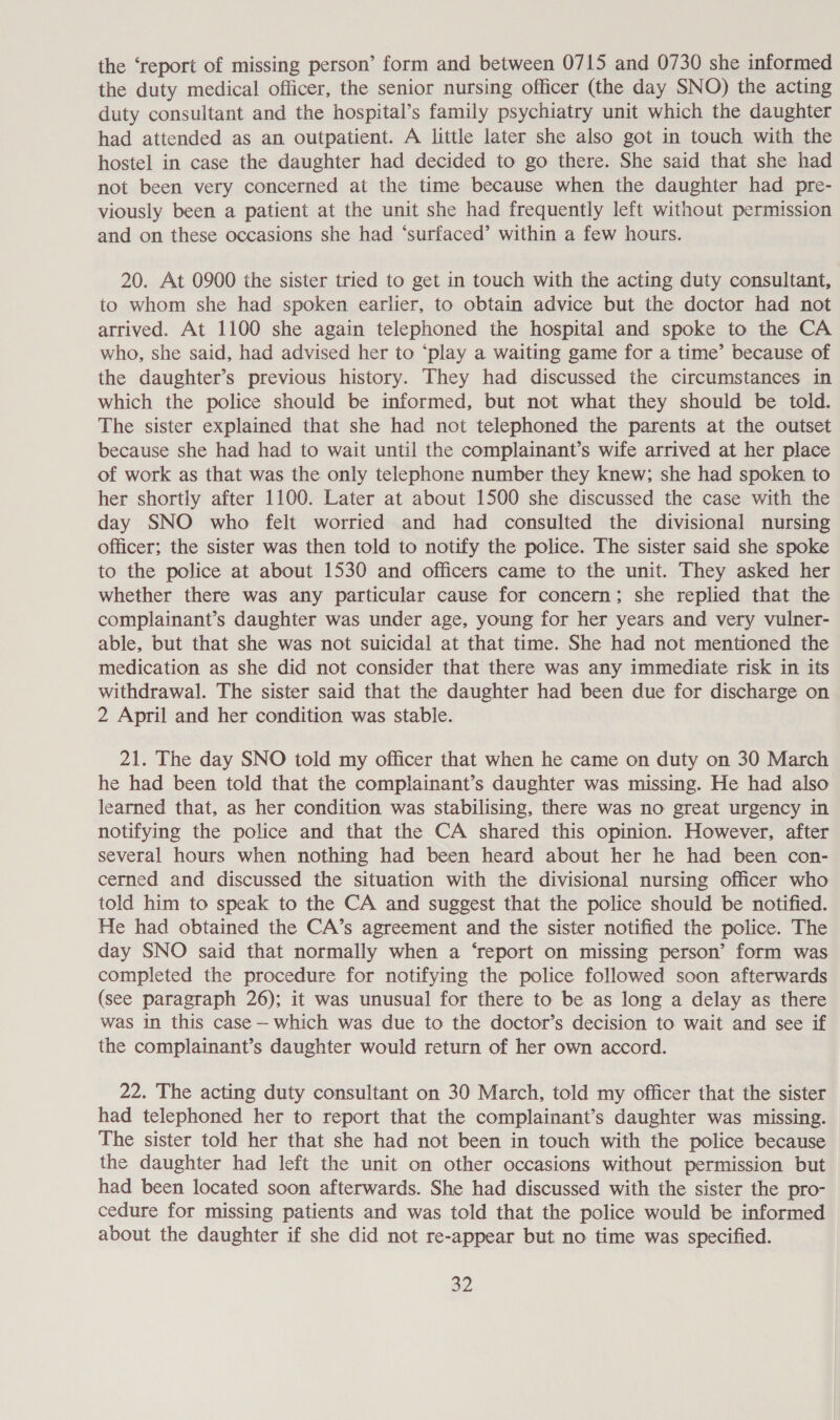 the ‘report of missing person’ form and between 0715 and 0730 she informed the duty medical officer, the senior nursing officer (the day SNO) the acting duty consultant and the hospital’s family psychiatry unit which the daughter had attended as an outpatient. A little later she also got in touch with the hostel in case the daughter had decided to go there. She said that she had not been very concerned at the time because when the daughter had pre- viously been a patient at the unit she had frequently left without permission and on these occasions she had ‘surfaced’ within a few hours. 20. At 0900 the sister tried to get in touch with the acting duty consultant, to whom she had spoken earlier, to obtain advice but the doctor had not arrived. At 1100 she again telephoned the hospital and spoke to the CA who, she said, had advised her to ‘play a waiting game for a time’ because of the daughter’s previous history. They had discussed the circumstances in which the police should be informed, but not what they should be told. The sister explained that she had not telephoned the parents at the outset because she had had to wait until the complainant’s wife arrived at her place of work as that was the only telephone number they knew; she had spoken to her shortly after 1100. Later at about 1500 she discussed the case with the day SNO who felt worried and had consulted the divisional nursing officer; the sister was then told to notify the police. The sister said she spoke to the police at about 1530 and officers came to the unit. They asked her whether there was any particular cause for concern; she replied that the complainant’s daughter was under age, young for her years and very vulner- able, but that she was not suicidal at that time. She had not mentioned the medication as she did not consider that there was any immediate risk in its withdrawal. The sister said that the daughter had been due for discharge on 2 April and her condition was stable. 21. The day SNO told my officer that when he came on duty on 30 March he had been told that the complainant’s daughter was missing. He had also learned that, as her condition was stabilising, there was no great urgency in notifying the police and that the CA shared this opinion. However, after several hours when nothing had been heard about her he had been con- cerned and discussed the situation with the divisional nursing officer who told him to speak to the CA and suggest that the police should be notified. He had obtained the CA’s agreement and the sister notified the police. The day SNO said that normally when a ‘report on missing person’ form was completed the procedure for notifying the police followed soon afterwards (see paragraph 26); it was unusual for there to be as long a delay as there was in this case — which was due to the doctor’s decision to wait and see if the complainant’s daughter would return of her own accord. 22. The acting duty consultant on 30 March, told my officer that the sister had telephoned her to report that the complainant’s daughter was missing. The sister told her that she had not been in touch with the police because the daughter had left the unit on other occasions without permission but had been located soon afterwards. She had discussed with the sister the pro- cedure for missing patients and was told that the police would be informed about the daughter if she did not re-appear but no time was specified.