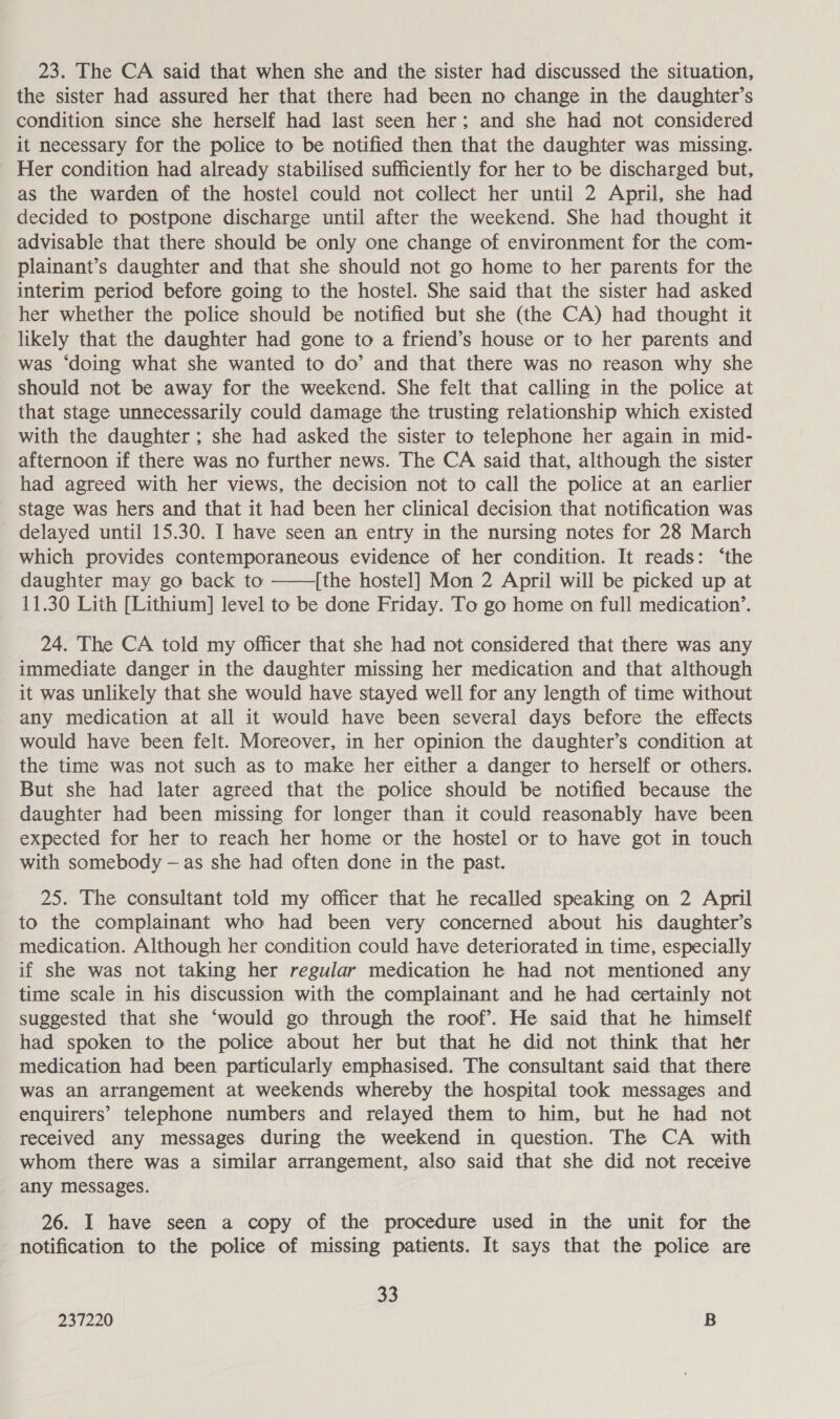 23. The CA said that when she and the sister had discussed the situation, the sister had assured her that there had been no change in the daughter’s condition since she herself had last seen her; and she had not considered it necessary for the police to be notified then that the daughter was missing. Her condition had already stabilised sufficiently for her to be discharged but, as the warden of the hostel could not collect her until 2 April, she had decided to postpone discharge until after the weekend. She had thought it advisable that there should be only one change of environment for the com- plainant’s daughter and that she should not go home to her parents for the interim period before going to the hostel. She said that the sister had asked her whether the police should be notified but she (the CA) had thought it likely that the daughter had gone to a friend’s house or to her parents and was ‘doing what she wanted to do’ and that there was no reason why she should not be away for the weekend. She felt that calling in the police at that stage unnecessarily could damage the trusting relationship which existed with the daughter ; she had asked the sister to telephone her again in mid- afternoon if there was no further news. The CA said that, although the sister had agreed with her views, the decision not to call the police at an earlier stage was hers and that it had been her clinical decision that notification was delayed until 15.30. I have seen an entry in the nursing notes for 28 March which provides contemporaneous evidence of her condition. It reads: ‘the daughter may go back to [the hostel] Mon 2 April will be picked up at 11.30 Lith [Lithium] level to be done Friday. To go home on full medication’.  24. The CA told my officer that she had not considered that there was any immediate danger in the daughter missing her medication and that although it was unlikely that she would have stayed well for any length of time without any medication at all it would have been several days before the effects would have been felt. Moreover, in her opinion the daughter’s condition at the time was not such as to make her either a danger to herself or others. But she had later agreed that the police should be notified because the daughter had been missing for longer than it could reasonably have been expected for her to reach her home or the hostel or to have got in touch with somebody — as she had often done in the past. 25. The consultant told my officer that he recalled speaking on 2 April to the complainant who had been very concerned about his daughter’s medication. Although her condition could have deteriorated in time, especially if she was not taking her regular medication he had not mentioned any time scale in his discussion with the complainant and he had certainly not suggested that she ‘would go through the roof’. He said that he himself had spoken to the police about her but that he did not think that her medication had been particularly emphasised. The consultant said that there was an arrangement at weekends whereby the hospital took messages and enquirers’ telephone numbers and relayed them to him, but he had not received any messages during the weekend in question. The CA with whom there was a similar arrangement, also said that she did not receive any messages. 26. I have seen a copy of the procedure used in the unit for the notification to the police of missing patients. It says that the police are 33