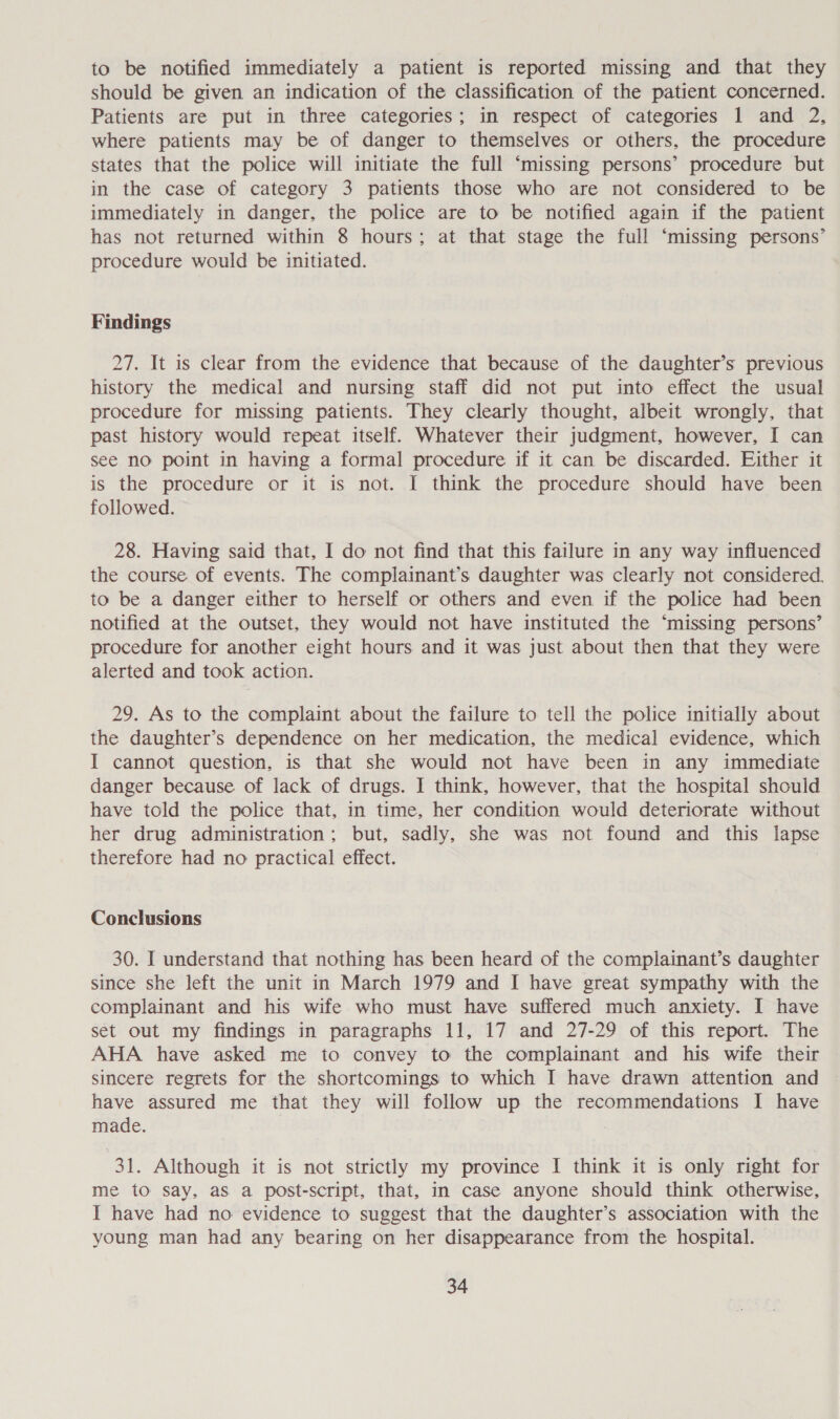 to be notified immediately a patient is reported missing and that they should be given an indication of the classification of the patient concerned. Patients are put in three categories; in respect of categories 1 and 2, where patients may be of danger to themselves or others, the procedure states that the police will initiate the full ‘missing persons’ procedure but in the case of category 3 patients those who are not considered to be immediately in danger, the police are to be notified again if the patient has not returned within 8 hours; at that stage the full ‘missing persons’ procedure would be initiated. Findings 27. It is clear from the evidence that because of the daughter’s previous history the medical and nursing staff did not put into effect the usual procedure for missing patients. They clearly thought, albeit wrongly, that past history would repeat itself. Whatever their judgment, however, I can see no point in having a formal procedure if it can be discarded. Either it is the procedure or it is not. I think the procedure should have been followed. 28. Having said that, I do not find that this failure in any way influenced the course of events. The complainant’s daughter was clearly not considered. to be a danger either to herself or others and even if the police had been notified at the outset. they would not have instituted the ‘missing persons’ procedure for another eight hours and it was just about then that they were alerted and took action. 29. As to the complaint about the failure to tell the police initially about the daughter’s dependence on her medication, the medical evidence, which I cannot question, is that she would not have been in any immediate danger because of lack of drugs. I think, however, that the hospital should have told the police that, in time, her condition would deteriorate without her drug administration; but, sadly, she was not found and this lapse therefore had no practical effect. Conclusions 30. I understand that nothing has been heard of the complainant’s daughter since she left the unit in March 1979 and I have great sympathy with the complainant and his wife who must have suffered much anxiety. I have set out my findings in paragraphs 11, 17 and 27-29 of this report. The AHA have asked me to convey to the complainant and his wife their sincere regrets for the shortcomings to which I have drawn attention and have assured me that they will follow up the recommendations I have made. : 31. Although it is not strictly my province I think it is only right for me to say, as a post-script, that, im case anyone should think otherwise, I have had no evidence to suggest that the daughter’s association with the young man had any bearing on her disappearance from the hospital.