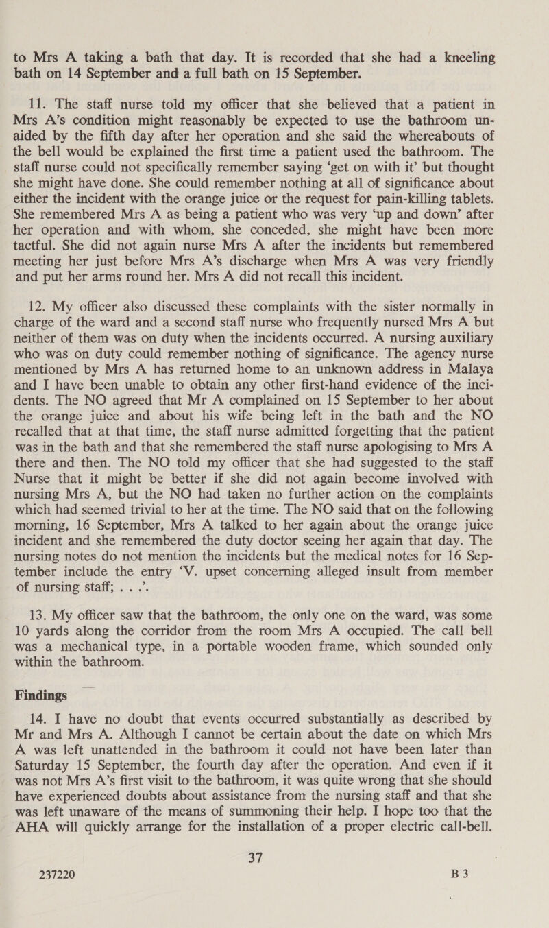 to Mrs A taking a bath that day. It is recorded that she had a kneeling bath on 14 September and a full bath on 15 September. 11. The staff nurse told my officer that she believed that a patient in Mrs A’s condition might reasonably be expected to use the bathroom un- aided by the fifth day after her operation and she said the whereabouts of the bell would be explained the first time a patient used the bathroom. The staff nurse could not specifically remember saying ‘get on with it’ but thought she might have done. She could remember nothing at all of significance about either the incident with the orange juice or the request for pain-killing tablets. She remembered Mrs A as being a patient who was very ‘up and down’ after her operation and with whom, she conceded, she might have been more tactful. She did not again nurse Mrs A after the incidents but remembered meeting her just before Mrs A’s discharge when Mrs A was very friendly and put her arms round her. Mrs A did not recall this incident. 12. My officer also discussed these complaints with the sister normally in charge of the ward and a second staff nurse who frequently nursed Mrs A but neither of them was on duty when the incidents occurred. A nursing auxiliary who was on duty could remember nothing of significance. The agency nurse mentioned by Mrs A has returned home to an unknown address in Malaya and I have been unable to obtain any other first-hand evidence of the inci- dents. The NO agreed that Mr A complained on 15 September to her about the orange juice and about his wife being left in the bath and the NO recalled that at that time, the staff nurse admitted forgetting that the patient was in the bath and that she remembered the staff nurse apologising to Mrs A there and then. The NO told my officer that she had suggested to the staff Nurse that it might be better if she did not again become involved with nursing Mrs A, but the NO had taken no further action on the complaints which had seemed trivial to her at the time. The NO said that on the following morning, 16 September, Mrs A talked to her again about the orange juice incident and she remembered the duty doctor seeing her again that day. The nursing notes do not mention the incidents but the medical notes for 16 Sep- tember include the entry “V. upset concerning alleged insult from member of nursing staff; .. .’. 13. My officer saw that the bathroom, the only one on the ward, was some 10 yards along the corridor from the room Mrs A occupied. The call bell was a mechanical type, in a portable wooden frame, which sounded only within the bathroom. Findings 14. I have no doubt that events occurred substantially as described by Mr and Mrs A. Although I cannot be certain about the date on which Mrs A was left unattended in the bathroom it could not have been later than Saturday 15 September, the fourth day after the operation. And even if it was not Mrs A’s first visit to the bathroom, it was quite wrong that she should have experienced doubts about assistance from the nursing staff and that she was left unaware of the means of summoning their help. I hope too that the AHA will quickly arrange for the installation of a proper electric call-bell. on