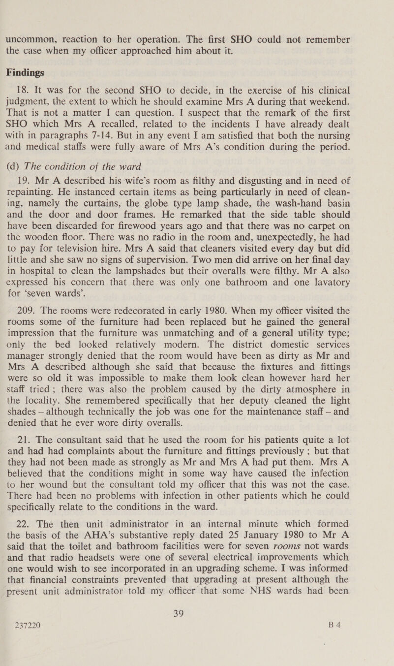 uncommon, reaction to her operation. The first SHO could not remember the case when my officer approached him about it. Findings 18. It was for the second SHO to decide, in the exercise of his clinical judgment, the extent to which he should examine Mrs A during that weekend. That is not a matter I can question. I suspect that the remark of the first SHO which Mrs A recalled, related to the incidents I have already dealt with in paragraphs 7-14. But in any event I am satisfied that both the nursing and medical staffs were fully aware of Mrs A’s condition during the period. (d) The condition of the ward 19. Mr A described his wife’s room as filthy and disgusting and in need of repainting. He instanced certain items as being particularly in need of clean- ing, namely the curtains, the globe type lamp shade, the wash-hand basin and the door and door frames. He remarked that the side table should have been discarded for firewood years ago and that there was no carpet on the wooden floor. There was no radio in the room and, unexpectedly, he had to pay for television hire. Mrs A said that cleaners visited every day but did little and she saw no signs of supervision. Two men did arrive on her final day in hospital to clean the lampshades but their overalls were filthy. Mr A also expressed his concern that there was only one bathroom and one lavatory for ‘seven wards’. 209. The rooms were redecorated in early 1980. When my officer visited the rooms some of the furniture had been replaced but he gained the general impression that the furniture was unmatching and of a general utility type; only the bed looked relatively modern. The district domestic services manager strongly denied that the room would have been as dirty as Mr and Mrs A described although she said that because the fixtures and fittings were so old it was impossible to make them look clean however hard her staff tried ; there was also the problem caused by the dirty atmosphere in the locality. She remembered specifically that her deputy cleaned the light shades — although technically the job was one for the maintenance staff — and denied that he ever wore dirty overalls. 21. The consultant said that he used the room for his patients quite a lot and had had complaints about the furniture and fittings previously ; but that they had not been made as strongly as Mr and Mrs A had put them. Mrs A believed that the conditions might in some way have caused the infection to her wound but the consultant told my officer that this was not the case. There had been no problems with infection in other patients which he could specifically relate to the conditions in the ward. 22. The then unit administrator in an internal minute which formed the basis of the AHA’s substantive reply dated 25 January 1980 to Mr A said that the toilet and bathroom facilities were for seven rooms not wards and that radio headsets were one of several electrical improvements which one would wish to see incorporated in an upgrading scheme. I was informed that financial constraints prevented that upgrading at present although the present unit administrator told my officer that some NHS wards had been 39
