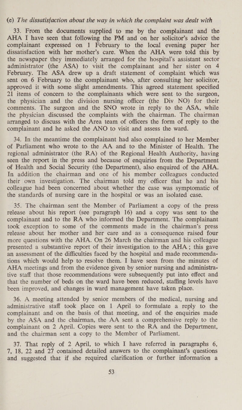 (e) The dissatisfaction about the way in which the complaint was dealt with 33. From the documents supplied to me by the complainant and the AHA I have seen that following the PM and on her solicitor’s advice the complainant expressed on 1 February to the local evening paper her dissatisfaction with her mother’s care. When the AHA were told this by the newspaper they immediately arranged for the hospital’s assistant sector administrator (the ASA) to visit the complainant and her sister on 4 February. The ASA drew up a draft statement of complaint which was sent on 6 February to the complainant who, after consulting her solicitor, approved it with some slight amendments. This agreed statement specified 21 items of concern to the complainants which were sent to the surgeon, the physician and the division nursing officer (the Div NO) for their comments. The surgeon and the SNO wrote in reply to the ASA, while the physician discussed the complaints with the chairman. The chairman arranged to discuss with the Area team of officers the form of reply to the complainant and he asked the ANO to visit and assess the ward. 34. In the meantime the complainant had also complained to her Member of Parliament who wrote to the AA and to the Minister of Health. The regional administrator (the RA) of the Regional Health Authority, having seen the report in the press and because of enquiries from the Department of Health and Social Security (the Department), also enquired of the AHA. In addition the chairman and one of his member colleagues conducted their own investigation. The chairman told my officer that he and his colleague had been concerned about whether the case was symptomatic of the standards of nursing care in the hospital or was an isolated case. 35. The chairman sent the Member of Parliament a copy of the press release about his report (see paragraph 16) and a copy was sent to the complainant and to the RA who informed the Department. The complainant took exception to some of the comments made in the chairman’s press release about her mother and her care and as a consequence raised four more questions with the AHA. On 26 March the chairman and his colleague presented a substantive report of their investigation to the AHA; this gave an assessment of the difficulties faced by the hospital and made recommenda- tions which would help to resolve them. I have seen from the minutes of AHA meetings and from the evidence given by senior nursing and administra- tive staff that those recommendations were subsequently put into effect and that the number of beds on the ward have been reduced, staffing levels have been improved, and changes in ward management have taken place. 36. A meeting attended by senior members of the medical, nursing and administrative staff took place on 1 April to formulate a reply to the complainant and on the basis of that meeting, and of the enquiries made by the ASA and the chairman, the AA sent a comprehensive reply to the complainant on 2 April. Copies were sent to the RA and the Department, and the chairman sent a copy to the Member of Parliament. 37. That reply of 2 April, to which I have referred in paragraphs 6, 7, 18, 22 and 27 contained detailed answers to the complainant’s questions and suggested that if she required clarification or further information a m8)