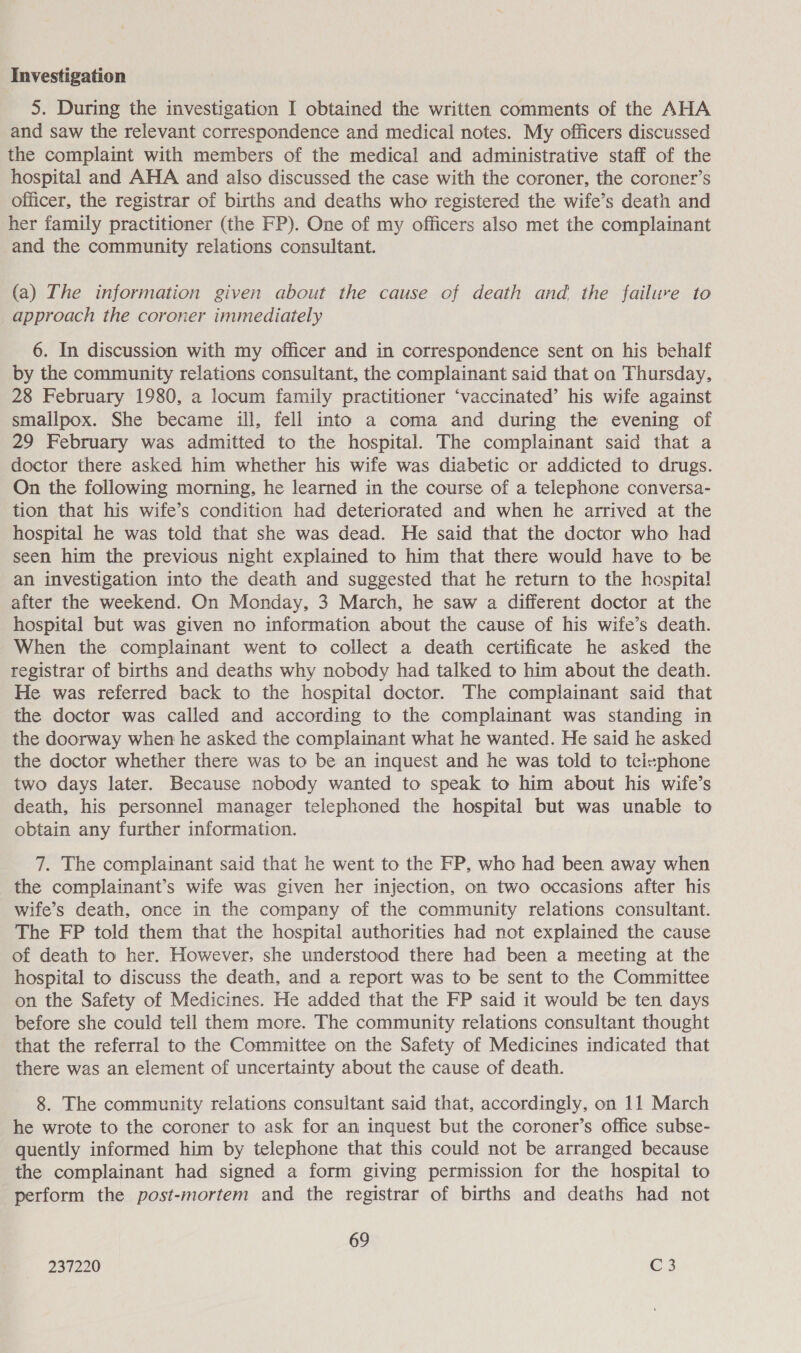 Investigation 5. During the investigation I obtained the written comments of the AHA and saw the relevant correspondence and medical notes. My officers discussed the complaint with members of the medical and administrative staff of the hospital and AHA and also discussed the case with the coroner, the coroner’s officer, the registrar of births and deaths who registered the wife’s death and her family practitioner (the FP). One of my officers also met the complainant and the community relations consultant. (a) The information given about the cause of death and the failure to approach the coroner immediately 6. In discussion with my officer and in correspondence sent on his behalf by the community relations consultant, the complainant said that on Thursday, 28 February 1980, a locum family practitioner ‘vaccinated’ his wife against smallpox. She became ill, fell into a coma and during the evening of 29 February was admitted to the hospital. The complainant said that a doctor there asked him whether his wife was diabetic or addicted to drugs. On the following morning, he learned in the course of a telephone conversa- tion that his wife’s condition had deteriorated and when he arrived at the hospital he was told that she was dead. He said that the doctor who had seen him the previous night explained to him that there would have to be an investigation into the death and suggested that he return to the hospital after the weekend. On Monday, 3 March, he saw a different doctor at the hospital but was given no information about the cause of his wife’s death. When the complainant went to collect a death certificate he asked the registrar of births and deaths why nobody had talked to him about the death. He was referred back to the hospital doctor. The complainant said that the doctor was called and according to the complainant was standing in the doorway when he asked the complainant what he wanted. He said he asked the doctor whether there was to be an inquest and he was told to teicephone two days later. Because nobody wanted to speak to him about his wife’s death, his personnel manager telephoned the hospital but was unable to obtain any further information. 7. The complainant said that he went to the FP, who had been away when the complainant’s wife was given her injection, on two occasions after his wife’s death, once in the company of the community relations consultant. The FP told them that the hospital authorities had not explained the cause of death to her. However, she understood there had been a meeting at the hospital to discuss the death, and a report was to be sent to the Committee on the Safety of Medicines. He added that the FP said it would be ten days before she could tell them more. The community relations consultant thought that the referral to the Committee on the Safety of Medicines indicated that there was an element of uncertainty about the cause of death. 8. The community relations consultant said that, accordingly, on 11 March he wrote to the coroner to ask for an inquest but the coroner’s office subse- quently informed him by telephone that this could not be arranged because the complainant had signed a form giving permission for the hospital to perform the post-mortem and the registrar of births and deaths had not 69
