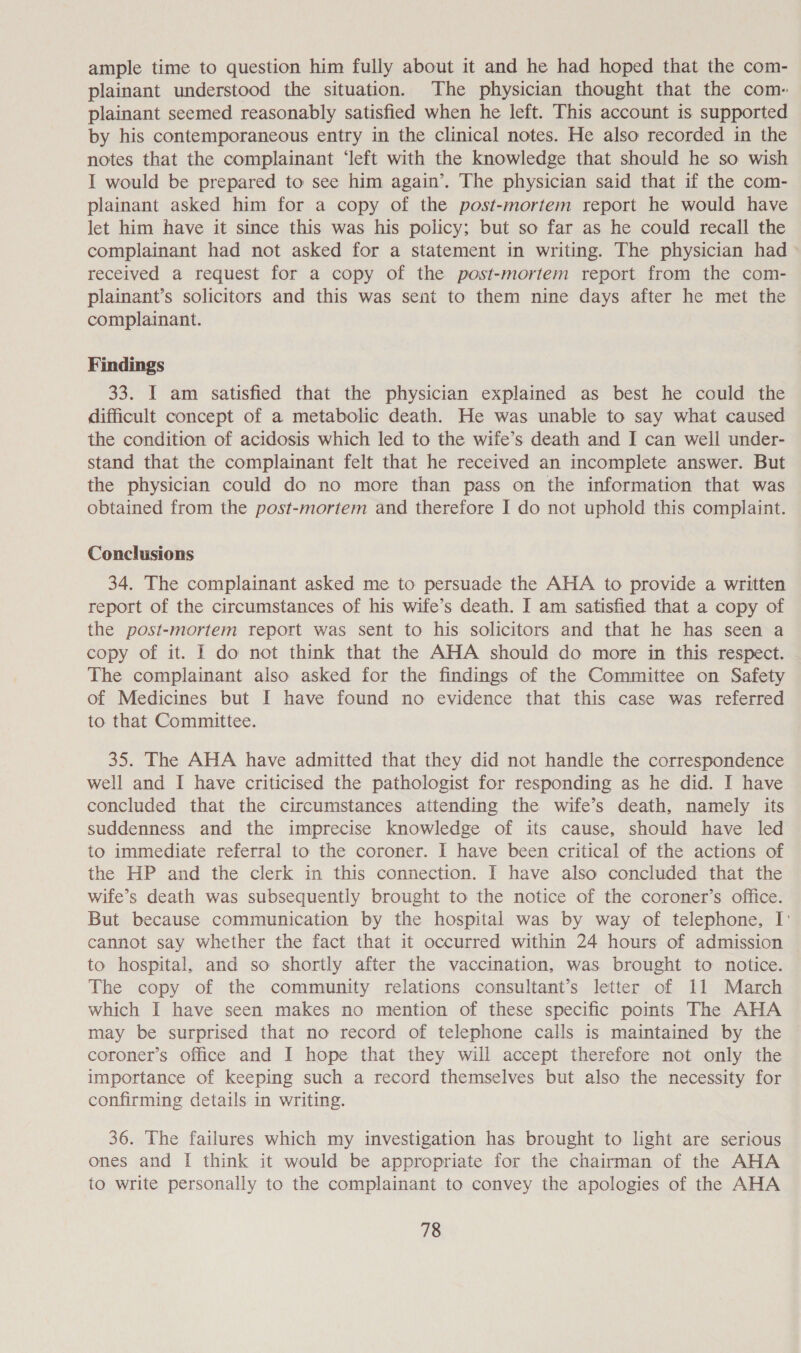 ample time to question him fully about it and he had hoped that the com- plainant understood the situation. The physician thought that the com- plainant seemed reasonably satisfied when he left. This account is supported by his contemporaneous entry in the clinical notes. He also recorded in the notes that the complainant ‘left with the knowledge that should he so wish I would be prepared to see him again’. The physician said that if the com- plainant asked him for a copy of the post-mortem report he would have let him have it since this was his policy; but so far as he could recall the complainant had not asked for a statement in writing. The physician had received a request for a copy of the post-mortem report from the com- plainant’s solicitors and this was sent to them nine days after he met the complainant. Findings 33. I am satisfied that the physician explained as best he could the difficult concept of a metabolic death. He was unable to say what caused the condition of acidosis which led to the wife’s death and I can well under- stand that the complainant felt that he received an incomplete answer. But the physician could do no more than pass on the information that was obtained from the post-mortem and therefore I do not uphold this complaint. Conclusions 34. The complainant asked me to persuade the AHA to provide a written report of the circumstances of his wife’s death. I am satisfied that a copy of the post-mortem report was sent to his solicitors and that he has seen a copy of it. I do not think that the AHA should do more in this respect. The complainant also asked for the findings of the Committee on Safety of Medicines but I have found no evidence that this case was referred to that Committee. 35. The AHA have admitted that they did not handle the correspondence well and I have criticised the pathologist for responding as he did. I have concluded that the circumstances attending the wife’s death, namely its suddenness and the imprecise knowledge of its cause, should have led to immediate referral to the coroner. I have been critical of the actions of the HP and the clerk in this connection. I have also concluded that the wife’s death was subsequently brought to the notice of the coroner’s office. But because communication by the hospital was by way of telephone, I' cannot say whether the fact that it occurred within 24 hours of admission to hospital, and so shortly after the vaccination, was brought to notice. The copy of the community relations consultant’s letter of 11 March which I have seen makes no mention of these specific points The AHA may be surprised that no record of telephone calls is maintained by the coroner’s office and I hope that they will accept therefore not only the importance of keeping such a record themselves but also the necessity for confirming details in writing. 36. The failures which my investigation has brought to light are serious ones and I think it would be appropriate for the chairman of the AHA to write personally to the complainant to convey the apologies of the AHA