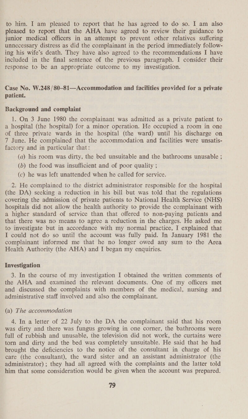 to him. I am pleased to report that he has agreed to do so. I am also pleased to report that the AHA have agreed to review their guidance to junior medical officers in an attempt to prevent other relatives suffering unnecessary distress as did the complainant in the period immediately follow- ing his wife’s death. They have also agreed to the recommendations I have included in the final sentence of the previous paragraph. I consider their response to be an appropriate outcome to my investigation. Case No. W.248 /80-81—Accommodation and facilities provided for a private patient. Background and complaint 1. On 3 June 1980 the complainant was admitted as a private patient to a hospital (the hospital) for a minor operation. He occupied a room in one of three private wards in the hospital (the ward) until his discharge on 7 June. He complained that the accommodation and facilities were unsatis- factory and in particular that: (a) his room was dirty, the bed unsuitable and the bathrooms unusable ; (b) the food was insufficient and of poor quality ; (c) he was left unattended when he called for service. 2. He complained to the district administrator responsible for the hospital (the DA) seeking a reduction in his bill but was told that the regulations covering the admission of private patients to National Health Service (NHS) hospitals did not allow the health authority to provide the complainant with a higher standard of service than that offered to non-paying patients and that there was no means to agree a reduction in the charges. He asked me to investigate but in accordance with my normal practice, I explained that I could not do so until the account was fully paid. In January 1981 the complainant informed me that he no longer owed any sum to the Area Health Authority (the AHA) and I began my enquiries. Investigation 3. In the course of my investigation I obtained the written comments of the AHA and examined the relevant documents. One of my officers met and discussed the complaints with members of the medical, nursing and administrative staff involved and also the complainant. (a) The accommodation 4. In a letter of 22 July to the DA the complainant said that his room was dirty and there was fungus growing in one corner, the bathrooms were full of rubbish and unusable, the television did not work, the curtains were torn and dirty and the bed was completely unsuitable. He said that he had brought the deficiencies to the notice of the consultant in charge of his care (the consultant), the ward sister and an assistant administrator (the administrator) ; they had all agreed with the complaints and the latter told him that some consideration would be given when the account was prepared.