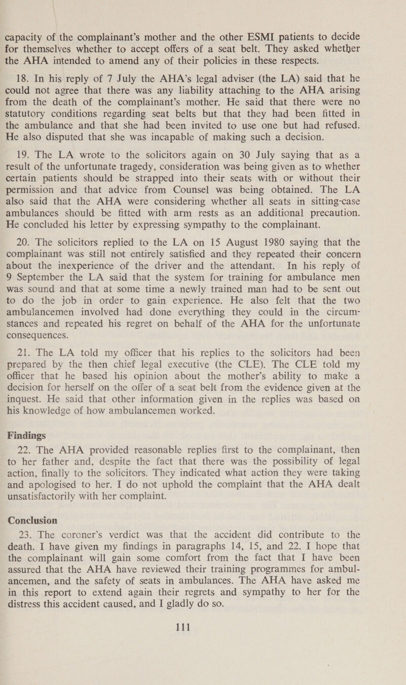 capacity of the complainant’s mother and the other ESMI patients to decide for themselves whether to accept offers of a seat belt. They asked whether the AHA intended to amend any of their policies in these respects. 18. In his reply of 7 July the AHA’s legal adviser (the LA) said that he could not agree that there was any liability attaching to the AHA arising from the death of the complainant’s mother. He said that there were no statutory conditions regarding seat belts but that they had been fitted in the ambulance and that she had been invited to use one but had refused. He also disputed that she was incapable of making such a decision. 19. The LA wrote to the solicitors again on 30 July saying that as a result of the unfortunate tragedy, consideration was being given as to whether certain patients should be strapped into their seats with or without their permission and that advice from Counsel was being obtained. The LA also said that the AHA were considering whether all seats in sitting-case ambulances should be fitted with arm rests as an additional precaution. He concluded his letter by expressing sympathy to the complainant. 20. The solicitors replied to the LA on 15 August 1980 saying that the complainant was still not entirely satisfied and they repeated their concern about the inexperience of the driver and the attendant. In his reply of 9 September the LA said that the system for training for ambulance men was sound and that at some time a newly trained man had to be sent out to do the job in order to gain experience. He also felt that the two ambulancemen involved had done everything they could in the circum- stances and repeated his regret on behalf of the AHA for the unfortunate consequences. 21. The LA told my officer that his replies to the solicitors had been prepared by the then chief legal executive (the CLE). The CLE told my officer that he based his opinion about the mother’s ability to make a decision for herself on the offer of a seat belt from the evidence given at the inquest. He said that other information given in the replies was based on his knowledge of how ambulancemen worked. Findings 22. The AHA provided reasonable replies first to the complainant, then to her father and, despite the fact that there was the possibility of legal action, finally to the solicitors. They indicated what action they were taking and apologised to her. I do not uphold the complaint that the AHA dealt unsatisfactorily with her complaint. Conclusion 23. The coroner’s verdict was that the accident did contribute to the death. I have given my findings in paragraphs 14, 15, and 22. I hope that the complainant will gain some comfort from the fact that I have been assured that the AHA have reviewed their training programmes for ambul- ancemen, and the safety of seats in ambulances. The AHA have asked me in this report to extend again their regrets and sympathy to her for the distress this accident caused, and I gladly do so.