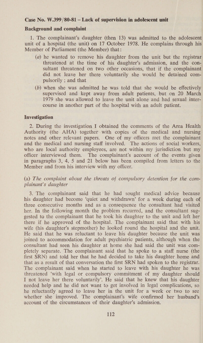 Case No. W.399 /80-81 — Lack of supervision in adolescent unit Background and complaint 1. The complainant’s daughter (then 13) was admitted to the adolescent unit of a hospital (the unit) on 17 October 1978. He complains through his Member of Parliament (the Member) that: (a) he wanted to remove his daughter from the unit but the registrar threatened at the time of his daughter’s admission, and the con- sultant threatened on two other occasions, that if the complainant did not leave her there voluntarily she would be detained com- pulsorily ; and that (b) when she was admitted he was told that she would be effectively supervised and kept away from adult patients, but on 20 March 1979 she was allowed to leave the unit alone and had sexual inter- course in another part of the hospital with an adult patient. Investigation 2. During the investigation I obtained the comments of the Area Health Authority (the AHA) together with copies of the medical and nursing notes and other relevant papers. One of my officers met the complainant and the medical and nursing staff involved. The actions of social workers, who are local authority employees, are not within my jurisdiction but my officer interviewed them. The complainant’s account of the events given in paragraphs 3, 4, 5 and 21 below has been compiled from letters to the Member and from his interview with my officer. (a) The complaint about the threats of compulsory detention for the com- plainant’s daughter 3. The complainant said that he had sought medical advice because his daughter had become ‘quiet and withdrawn’ for a week during each of three. consecutive months and as a consequence the consultant had visited her. In the following month the problem recurred, and the consultant sug- gested to the complainant that he took his daughter to the unit and left her there if he approved of the hospital. The complainant said that with his wife (his daughter’s stepmother) he looked round the hospital and the unit. He said that he was reluctant to leave his daughter because the unit was joined to accommodation for adult psychiatric patients, although when the consultant had seen his daughter at home she had said the unit was com- pletely separate. The complainant said that he spoke to a staff nurse (the first SRN) and told her that he had decided to take his daughter home and that as a result of that conversation the first SRN had spoken to the registrar. The complainant said when he started to leave with his daughter he was threatened ‘with legal or compulsory commitment of my daughter should I not leave her there voluntarily’. He said that he knew that his daughter needed help and he did not want to get involved in legal complications, so he reluctantly agreed to leave her in the unit for a week or two to see whether she improved. The complainant’s wife confirmed her husband’s account of the circumstances of their daughter’s admission.