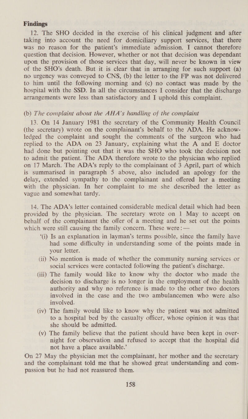 12. The SHO decided in the exercise of his clinical judgment and after taking into account the need for domiciliary support services, that there was no reason for the patient’s immediate admission. I cannot therefore question that decision. However, whether or not that decision was dependant upon the provision of those services that day, will never be known in view of the SHO’s death. But it is clear that in arranging for such support (a) no urgency was conveyed to CNS, (b) the letter to the FP was not delivered to him until the following morning and (c) no contact was made by the hospital with the SSD. In all the circumstances I consider that the discharge arrangements were less than satisfactory and I uphold this complaint. (b) The complaint about the AHA’s handling of the complaint 13. On 14 January 1981 the secretary of the Community Health Council (the secretary) wrote on the complainant’s behalf to the ADA. He acknow- ledged the complaint and sought the comments of the surgeon who had replied to the ADA on 23 January, explaining what the A and E doctor had done but pointing out that it was the SHO who took the decision not to admit the patient. The ADA therefore wrote to the physician who replied on 17 March. The ADA’s reply to the complainant of 3 April, part of which is summarised in paragraph 5 above, also included an apology for the delay, extended sympathy to the complainant and offered her a meeting with the physician. In her complaint to me she described the letter as vague and somewhat tardy. 14. The ADA’s letter contained considerable medical detail which had been provided by the physician. The secretary wrote on 1 May to accept on behalf of the complainant the offer of a meeting and he set out the points which were still causing the family concern. These were : — ‘a) Is an explanation in layman’s terms possible, since the family have had some difficulty in understanding some of the points made in your letter. (ii) No mention is made of whether the community nursing services or social services were contacted following the patient’s discharge. (iii) The family would like to know why the doctor who made the decision to discharge is no longer in the employment of the health authority and why no reference is made to the other two doctors involved in the case and the two ambulancemen who were also involved. (iv) The family would like to know why the patient was not admitted to a hospital bed by the casualty officer, whose opinion it was that she should be admitted. (v) The family believe that the patient should have been kept in over- night for observation and refused to accept that the hospital did not have a place available.’ On 27 May the physician met the complainant, her mother and the secretary and the complainant told me that he showed great understanding and com- passion but he had not reassured them.