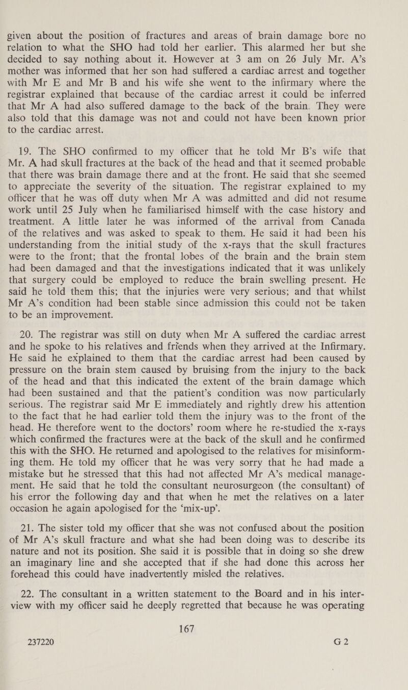 given about the position of fractures and areas of brain damage bore no relation to what the SHO had told her earlier. This alarmed her but she decided to say nothing about it. However at 3 am on 26 July Mr. A’s mother was informed that her son had suffered a cardiac arrest and together with Mr E and Mr B and his wife she went to the infirmary where the registrar explained that because of the cardiac arrest it could be inferred that Mr A had also sufiered damage to the back of the brain. They were also told that this damage was not and could not have been known prior to the cardiac arrest. 19. The SHO confirmed to my officer that he told Mr B’s wife that Mr. A had skull fractures at the back of the head and that it seemed probable that there was brain damage there and at the front. He said that she seemed to appreciate the severity of the situation. The registrar explained to my officer that he was off duty when Mr A was admitted and did not resume work until 25 July when he familiarised himself with the case history and treatment. A little later he was informed of the arrival from Canada of the relatives and was asked to speak to them. He said it had been his understanding from the initial study of the x-rays that the skull fractures were to the front; that the frontal lobes of the brain and the brain stem had been damaged and that the investigations indicated that it was unlikely that surgery could be employed to reduce the brain swelling present. He said he told them this; that the injuries were very serious; and that whilst Mr A’s condition had been stable since admission this could not be taken to be an improvement. 20. The registrar was still on duty when Mr A suffered the cardiac arrest and he spoke to his relatives and friends when they arrived at the Infirmary. He said he explained to them that the cardiac arrest had been caused by pressure on the brain stem caused by bruising from the injury to the back of the head and that this indicated the extent of the brain damage which had been sustained and that the patient’s condition was now particularly serious. The registrar said Mr E immediately and rightly drew his attention to the fact that he had earlier told them the injury was to the front of the head. He therefore went to the doctors’ room where he re-studied the x-rays which confirmed the fractures were at the back of the skull and he confirmed this with the SHO. He returned and apologised to the relatives for misinform- ing them. He told my officer that he was very sorry that he had made a mistake but he stressed that this had not affected Mr A’s medical manage- ment. He said that he told the consultant neurosurgeon (the consultant) of his error the following day and that when he met the relatives on a later occasion he again apologised for the ‘mix-up’. 21. The sister told my officer that she was not confused about the position of Mr A’s skull fracture and what she had been doing was to describe its nature and not its position. She said it is possible that in doing so she drew an imaginary line and she accepted that if she had done this across her forehead this could have inadvertently misled the relatives. 22. The consultant in a written statement to the Board and in his inter- view with my officer said he deeply regretted that because he was operating 167