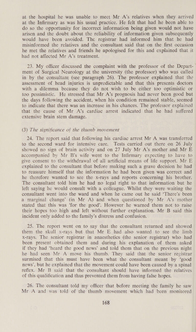 at the hospital he was unable to meet Mr A’s relatives when they arrived at the Infirmary as was his usual practice. He felt that had he been able to do so the opportunity for incorrect information being given would not have arisen and the doubt about the reliability of information given subsequently would have been avoided. The registrar had informed him that he had misinformed the relatives and the consultant said that on the first occasion he met the relatives and friends he apologised for this and explained that it had not affected Mr A’s treatment. 23. My officer discussed the complaint with the professor of the Depart- ment of Surgical Neurology at the university (the professor) who was called in by the consultant (see paragraph 26). The professor explained that the assessment of head injuries is unpredictable and that this presents doctors with a dilemma because they do not wish to be either too optimistic or too pessimistic. He stressed that Mr A’s prognosis had never been good but the days following the accident, when his condition remained stable, seemed to indicate that there was an increase in his chances. The professor explained that the cause of Mr A’s cardiac arrest indicated that he had suffered extensive brain stem damage. (3) The significance of the thumb movement 24. The report said that following his cardiac arrest Mr A was transferred to the second ward for intensive care. Tests carried out there on 26 July showed no sign of brain activity and on 27 July Mr A’s mother and Mr E accompanied by Mr B’s wife went to the Infirmary expecting to have to give consent to the withdrawal of all artificial means of life support. Mr E explained to the consultant that before making such a grave decision he had to reassure himself that the information he had been given was correct and he therefore wanted to see the x-rays and reports concerning his brother. The consultant told him he had no legal right to that information but he left saying he would consult with a colleague. Whilst they were waiting the consultant went into the ward and when he came out he said “There’s been a marginal change’ (In Mr A) and when questioned by Mr A’s mother stated that this was ‘for the good’. However he warned them not to raise their hopes too high and left without further explanation. Mr B said this incident only added to the family’s distress and confusion. 25. The report went on to say that the consultant returned and showed them the skull x-rays but that Mr E had also wanted to see the limb x-rays. The senior registrar in anaesthetics (the senior registrar) who had been present obtained them and during his explanation of them asked if they had ‘heard the good news’ and told them that on the previous night he had seen Mr A move his thumb. They said that the senior registrar surmised that this must have been what the consultant meant by ‘good news’, but he explained that the movement could have been caused by a spinal refiex. Mr B said that the consultant should have informed the relatives of this qualification and thus prevented them from having false hopes. 26. The consultant told my officer that before meeting the family he saw Mr A and was told of the thumb movement which had been monitored