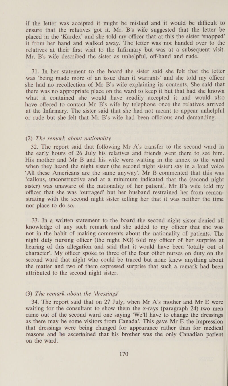 if the letter was accepted it might be mislaid and it would be difficult to ensure that the relatives got it. Mr. B’s wife suggested that the letter be placed in the ‘Kardex’ and she told my officer that at this the sister ‘snapped’ it from her hand and walked away. The letter was not handed over to the relatives at their first visit to the Infirmary but was at a subsequent visit. Mr. B’s wife described the sister as unhelpful, off-hand and rude. 31. In her statement to the board tthe sister said she felt that the letter was ‘being made more of an issue than it warrants’ and she told my officer she had no recollection of Mr B’s wife explaining its contents. She said that there was no appropriate place on the ward to keep it but that had she known what it contained she would have readily accepted it and would also have offered to contact Mr B’s wife by telephone once the relatives arrived at the Infirmary. The sister said that she had not meant to appear unhelpful or rude but she felt that Mr B’s wife had been officious and demanding. (2) The remark about nationality 32. The report said that following Mr A’s transfer to the second ward in the early hours of 26 July his relatives and friends went there to see him. His mother and Mr B and his wife were waiting in the annex to the ward when they heard the night sister (the second night sister) say in a loud voice ‘All these Americans are the same anyway’. Mr B commented that this was ‘callous, unconstructive and at a minimum indicated that the (second night sister) was unaware of the nationality of her patient’. Mr B’s wife told my officer that she was ‘outraged’ but her husband restrained her from remon- Strating with the second night sister telling her that it was neither the time nor place to do so. 33. In a written statement to the board the second night sister denied ail knowledge of any such remark and she added to my officer that she was not in the habit of making comments about the nationality of patients. The night duty nursing officer (the night NO) told my officer of her surprise at hearing of this allegation and. said that it would have been ‘totally out of character’. My officer spoke to three of the four other nurses on duty on the second ward that night who could be traced but none knew anything about the matter and two of them expressed surprise that such a remark had been attributed to the second night sister. (3) The remark about the ‘dressings’ 34. The report said that on 27 July, when Mr A’s mother and Mr E were waiting for the consultant to show them the x-rays (paragraph 24) two men came out of the second ward one saying ‘We'll have to change the dressings as there may be some visitors from Canada’. This gave Mr E the impression that dressings were being changed for appearance rather than for medical reasons and he ascertained that his brother was the only Canadian patient on the ward.
