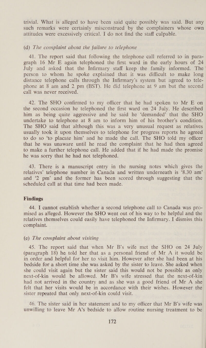 trivial. What is alleged to have been said quite possibly was said. But any such remarks were certainly misconstrued by the complainers whose own attitudes were excessively critical. I do not find the staff culpable. (d) The complaint about the failure to telephone 41. The report said that following the telephone call referred to in para- graph 16 Mr E again telephoned the first ward in the early hours of 24 July and asked that the Infirmary staff keep the family informed. The person to whom he spoke explained that it was difficult to make long distance telephone calls through the Infirmary’s system but agreed to tele- phone at 8 am and 2 pm (BST). He did telephone at 9 am but the second call was never received. 42. The SHO confirmed to my officer that he had spoken to Mr E on the second occasion he telephoned the first ward on 24 July. He described him as being quite aggressive and he said he ‘demanded’ that the SHO undertake to telephone at 8 am to inform him of his brother’s condition. The SHO said that although this was a very unusual request as relatives usually took it upon themselves to telephone for progress reports he agreed to do so ‘to placate him’ and he made the call. The SHO told my officer that he was unaware until he read the complaint that he had then agreed to make a further telephone call. He added that if he had made the promise he was sorry that he had not telephoned. 43. There is a manuscript entry in the nursing notes which gives the relatives’ telephone number in Canada and written underneath is °8.30 am’ and ‘2 pm’ and the former has been scored through suggesting that the scheduled call at that time had been made. Findings 44. I cannot establish whether a second telephone call to Canada was pro- mised as alleged. However the SHO went out of his way to be helpful and the relatives themselves could easily have telephoned the Infirmary. I dismiss this complaint. (e) The complaint about visiting 45. The report said that when Mr B’s wife met the SHO on 24 July (paragraph 18) he told her that as a personal friend of Mr A it would be in order and helpful for her to visit him. However after she had been at his bedside for a short time she was asked by the sister to leave. She asked when she could visit again but the sister said this would not be possible as only next-of-kin would be allowed. Mr B’s wife stressed that the next-of-kin had not arrived in the country and as she was a good friend of Mr A she felt that her visits would be in accordance with their wishes. However the sister repeated that only next-of-kin could visit. 46. The sister said in her statement and to my officer that Mr B’s wife was unwilling to leave Mr A’s bedside to allow routine nursing treatment to be |