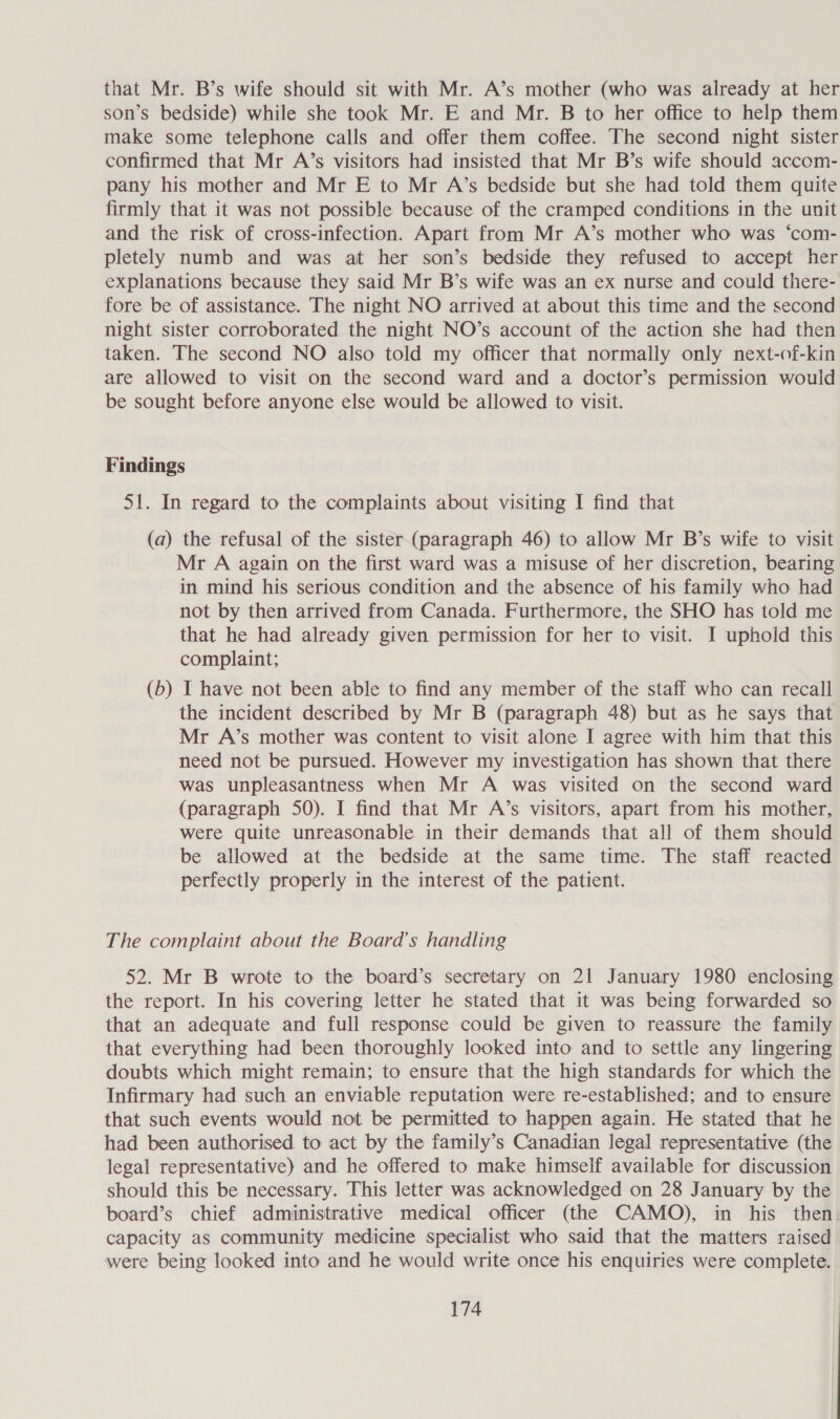 that Mr. B’s wife should sit with Mr. A’s mother (who was already at her son’s bedside) while she took Mr. E and Mr. B to her office to help them make some telephone calls and offer them coffee. The second night sister confirmed that Mr A’s visitors had insisted that Mr B’s wife should accom- pany his mother and Mr E to Mr A’s bedside but she had told them quite firmly that it was not possible because of the cramped conditions in the unit and the risk of cross-infection. Apart from Mr A’s mother who was ‘com- pletely numb and was at her son’s bedside they refused to accept her explanations because they said Mr B’s wife was an ex nurse and could there- fore be of assistance. The night NO arrived at about this time and the second night sister corroborated the night NO’s account of the action she had then taken. The second NO also told my officer that normally only next-of-kin are allowed to visit on the second ward and a doctor’s permission would be sought before anyone else would be allowed to visit. Findings 51. In regard to the complaints about visiting I find that (a) the refusal of the sister (paragraph 46) to allow Mr B’s wife to visit Mr A again on the first ward was a misuse of her discretion, bearing in mind his serious condition and the absence of his family who had not by then arrived from Canada. Furthermore, the SHO has told me that he had already given permission for her to visit. I uphold this complaint; (b) I have not been able to find any member of the staff who can recall the incident described by Mr B (paragraph 48) but as he says that Mr A’s mother was content to visit alone I agree with him that this need not be pursued. However my investigation has shown that there was unpleasantness when Mr A was visited on the second ward (paragraph 50). I find that Mr A’s visitors, apart from his mother, were quite unreasonable in their demands that all of them should be allowed at the bedside at the same time. The staff reacted perfectly properly in the interest of the patient. The complaint about the Board’s handling 52. Mr B wrote to the board’s secretary on 21 January 1980 enclosing the report. In his covering letter he stated that it was being forwarded so that an adequate and full response could be given to reassure the family that everything had been thoroughly looked into and to settle any lingering doubts which might remain; to ensure that the high standards for which the Infirmary had such an enviable reputation were re-established; and to ensure that such events would not be permitted to happen again. He stated that he had been authorised to act by the family’s Canadian legal representative (the legal representative) and he offered to make himself available for discussion should this be necessary. This letter was acknowledged on 28 January by the board’s chief administrative medical officer (the CAMO), in his then. capacity as community medicine specialist who said that the matters raised were being looked into and he would write once his enquiries were complete.
