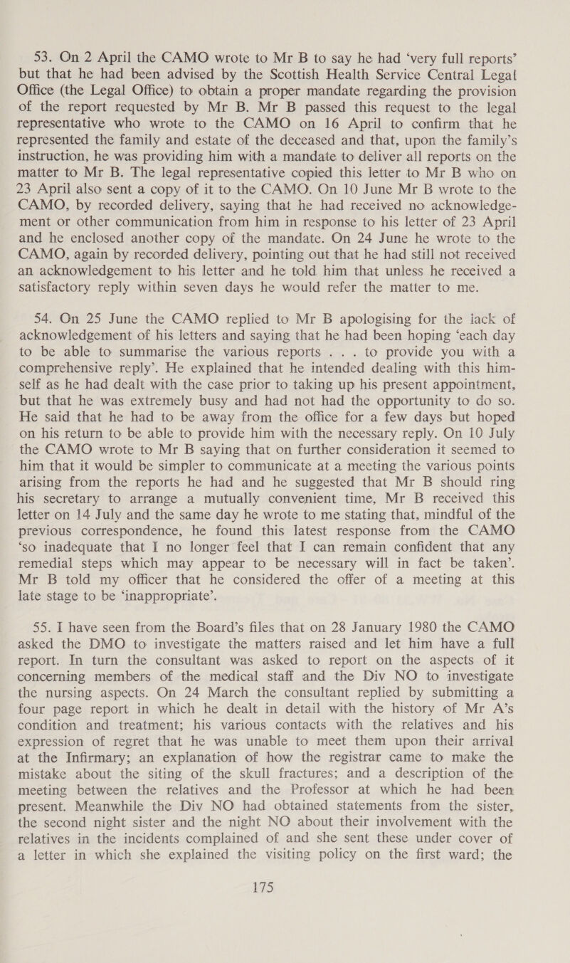 53. On 2 April the CAMO wrote to Mr B to say he had ‘very full reports’ but that he had been advised by the Scottish Health Service Central Legal Office (the Legal Office) to obtain a proper mandate regarding the provision of the report requested by Mr B. Mr B passed this request to the legal representative who wrote to the CAMO on 16 April to confirm that he represented the family and estate of the deceased and that, upon the family’s instruction, he was providing him with a mandate to deliver all reports on the matter to Mr B. The legal representative copied this letter to Mr B who on 23 April also sent a copy of it to the CAMO. On 10 June Mr B wrote to the CAMO, by recorded delivery, saying that he had received no acknowledge- ment or other communication from him in response to his letter of 23 April and he enclosed another copy of the mandate. On 24 June he wrote to the CAMO, again by recorded delivery, pointing out that he had still not received an acknowledgement to his letter and he told him that unless he received a satisfactory reply within seven days he would refer the matter to me. 54. On 25 June the CAMO replied to Mr B apologising for the iack of acknowledgement of his letters and saying that he had been hoping ‘each day to be able to summarise the various reports ... to provide you with a comprehensive reply’. He explained that he intended dealing with this him- self as he had dealt with the case prior to taking up his present appointment, but that he was extremely busy and had not had the opportunity to do so. He said that he had to be away from the office for a few days but hoped on his return to be able to provide him with the necessary reply. On 10 July the CAMO wrote to Mr B saying that on further consideration it seemed to him that it would be simpler to communicate at a meeting the various points arising from the reports he had and he suggested that Mr B should ring his secretary to arrange a mutually convenient time, Mr B received this letter on 14 July and the same day he wrote to me stating that, mindful of the previous correspondence, he found this latest response from the CAMO ‘so inadequate that I no longer feel that I can remain confident that any remedial steps which may appear to be necessary will in fact be taken’. Mr B told my officer that he considered the offer of a meeting at this late stage to be ‘inappropriate’. 55. I have seen from the Board’s files that on 28 January 1980 the CAMO asked the DMO to investigate the matters raised and let him have a full report. In turn the consultant was asked to report on the aspects of it concerning members of the medical staff and the Div NO to investigate the nursing aspects. On 24 March the consultant replied by submitting a four page report in which he dealt in detail with the history of Mr A’s condition and treatment; his various contacts with the relatives and his expression of regret that he was unable to meet them upon their arrival at the Infirmary; an explanation of how the registrar came to make the mistake about the siting of the skull fractures; and a description of the meeting between the relatives and the Professor at which he had been present. Meanwhile the Div NO had obtained statements from the sister, the second night sister and the night NO about their involvement with the relatives in the incidents complained of and she sent these under cover of a letter in which she explained the visiting policy on the first ward; the