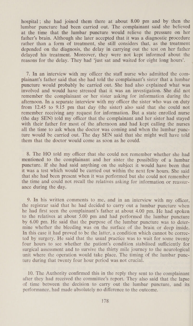 hospital; she had joined them there at about 8.00 pm and by then the lumbar puncture had been carried out. The complainant said she believed at the time that the lumbar puncture would relieve the pressure on her father’s brain. Although she later accepted that it was a diagnostic procedure rather than a form of treatment, she still considers that, as the treatment depended on the diagnosis, the delay in carrying out the test on her father delayed his treatment. Moreover, they were not kept informed about the reasons for the delay. They had ‘just sat and waited for eight long hours’. 7. In an interview with my officer the staff nurse who admitted the com- plainant’s father said that she had told the complainant’s sister that a lumbar puncture would probably be carried out. She had also explained what was involved and would have stressed that it was an investigation. She did not remember the complainant or her sister asking for information during the afternoon. In a separate interview with my officer the sister who was on duty from 12.45 to 9.15 pm that day (the sister) also said that she could not remember receiving any request for information. But a state enrolled nurse (the day SEN) told my officer that the complainant and her sister had stayed with their father for most of the afternoon and had kept calling the nurses all the time to ask when the doctor was coming and when the lumbar punc- ture would be carried out. The day SEN said that she might well have told them that the doctor would come as soon as he could. 8. The HO told my officer that she could not remember whether she had mentioned to the complainant and her sister the possibility of a lumbar puncture. If she had said anything on the subject it would have been that it was a test which would be carried out within the next few hours. She said that she had been present when it was performed but she could not remember the time and could not recall the relatives asking for information or reassur- ance during the day. 9. In his written comments to me, and in an interview with my officer, the registrar said that he had decided to carry out a lumbar puncture when he had first seen the complainant’s father at about 4.00 pm. He had spoken to the relatives at about 5.00 pm and had performed the lumbar puncture by 6.00 pm. He said that the purpose of the lumbar puncture was to deter- mine whether the bleeding was on the surface of the brain or deep inside. In this case it had proved to be the latter, a condition which cannot be correc- ted by surgery. He said that the usual practice was to wait for some twenty four hours to see whether the patient’s condition stabilised sufficiently for surgical assessment and to survive the thirty mile journey to the neurological unit where the operation would take place. The timing of the lumbar punc- ture during that twenty four hour period was not crucial. 10. The Authority confirmed this in the reply they sent to the complainant after they had received the committee’s report. They also said that the lapse of time between the decision to carry out the lumbar puncture, and its performance, had made absolutely no difference to the outcome.