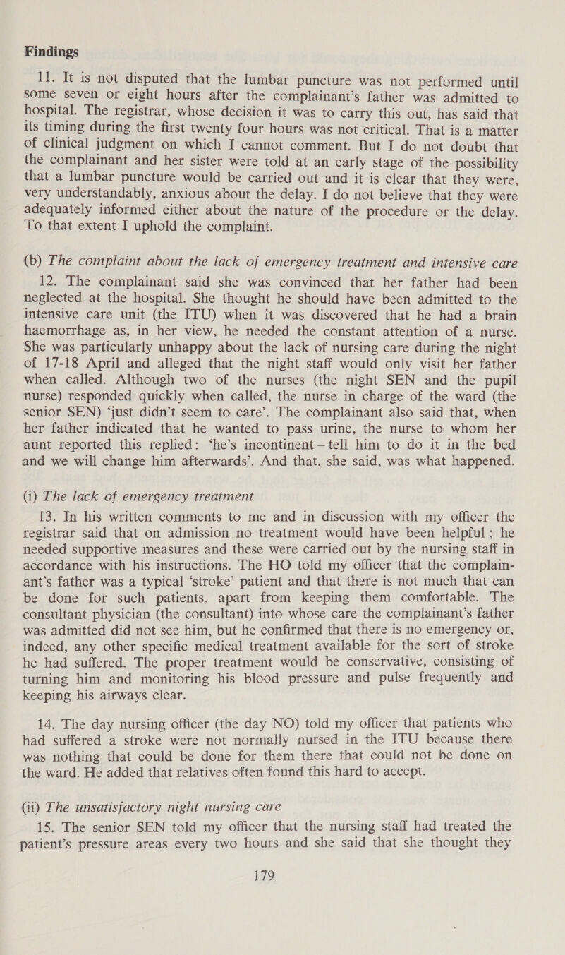 Findings It. It is not disputed that the lumbar puncture was not performed until some seven or eight hours after the complainant’s father was admitted to hospital. The registrar, whose decision it was to carry this out, has said that its timing during the first twenty four hours was not critical. That is a matter of clinical judgment on which I cannot comment. But I do not doubt that the complainant and her sister were told at an early stage of the possibility that a lumbar puncture would be carried out and it is clear that they were, very understandably, anxious about the delay. I do not believe that they were adequately informed either about the nature of the procedure or the delay. To that extent I uphold the complaint. (b) The complaint about the lack of emergency treatment and intensive care 12. The complainant said she was convinced that her father had been neglected at the hospital. She thought he should have been admitted to the intensive care unit (the ITU) when it was discovered that he had a brain haemorrhage as, in her view, he needed the constant attention of a nurse. She was particularly unhappy about the lack of nursing care during the night of 17-18 April and alleged that the night staff would only visit her father when called. Although two of the nurses (the night SEN and the pupil nurse) responded quickly when called, the nurse in charge of the ward (the senior SEN) ‘just didn’t seem to care’. The complainant also said that, when her father indicated that he wanted to pass urine, the nurse to whom her aunt reported this replied: ‘he’s incontinent -—tell him to do it in the bed and we will change him afterwards’. And that, she said, was what happened. (i) The lack of emergency treatment 13. In his written comments to me and in discussion with my officer the registrar said that on admission no treatment would have been helpful; he needed supportive measures and these were carried out by the nursing staff in accordance with his instructions. The HO told my officer that the complain- ant’s father was a typical ‘stroke’ patient and that there is not much that can be done for such patients, apart from keeping them comfortable. The consultant physician (the consultant) into whose care the complainant’s father was admitted did not see him, but he confirmed that there is no emergency or, indeed, any other specific medical treatment available for the sort of stroke he had suffered. The proper treatment would be conservative, consisting of turning him and monitoring his blood pressure and pulse frequently and keeping his airways clear. 14. The day nursing officer (the day NO) told my officer that patients who had suffered a stroke were not normally nursed in the ITU because there was nothing that could be done for them there that could not be done on the ward. He added that relatives often found this hard to accept. Gi) The unsatisfactory night nursing care 15. The senior SEN told my officer that the nursing staff had treated the patient’s pressure areas every two hours and she said that she thought they